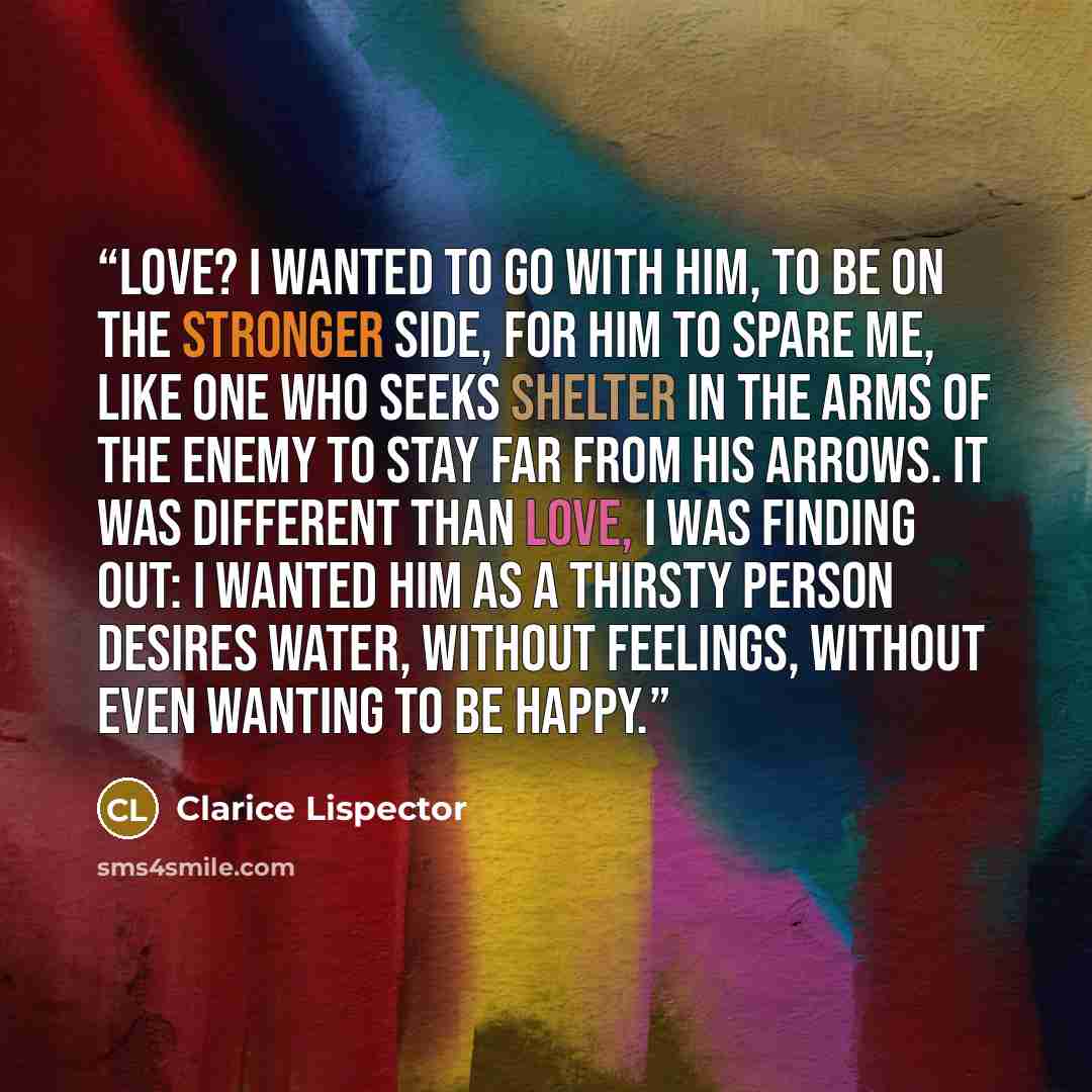 “Love? I wanted to go with him, to be on the stronger side, for him to spare me, like one who seeks shelter in the arms of the enemy to stay far from his arrows. It was different than love, I was finding out: I wanted him as a thirsty person desires water, without feelings, without even wanting to…” quote by Clarice Lispector