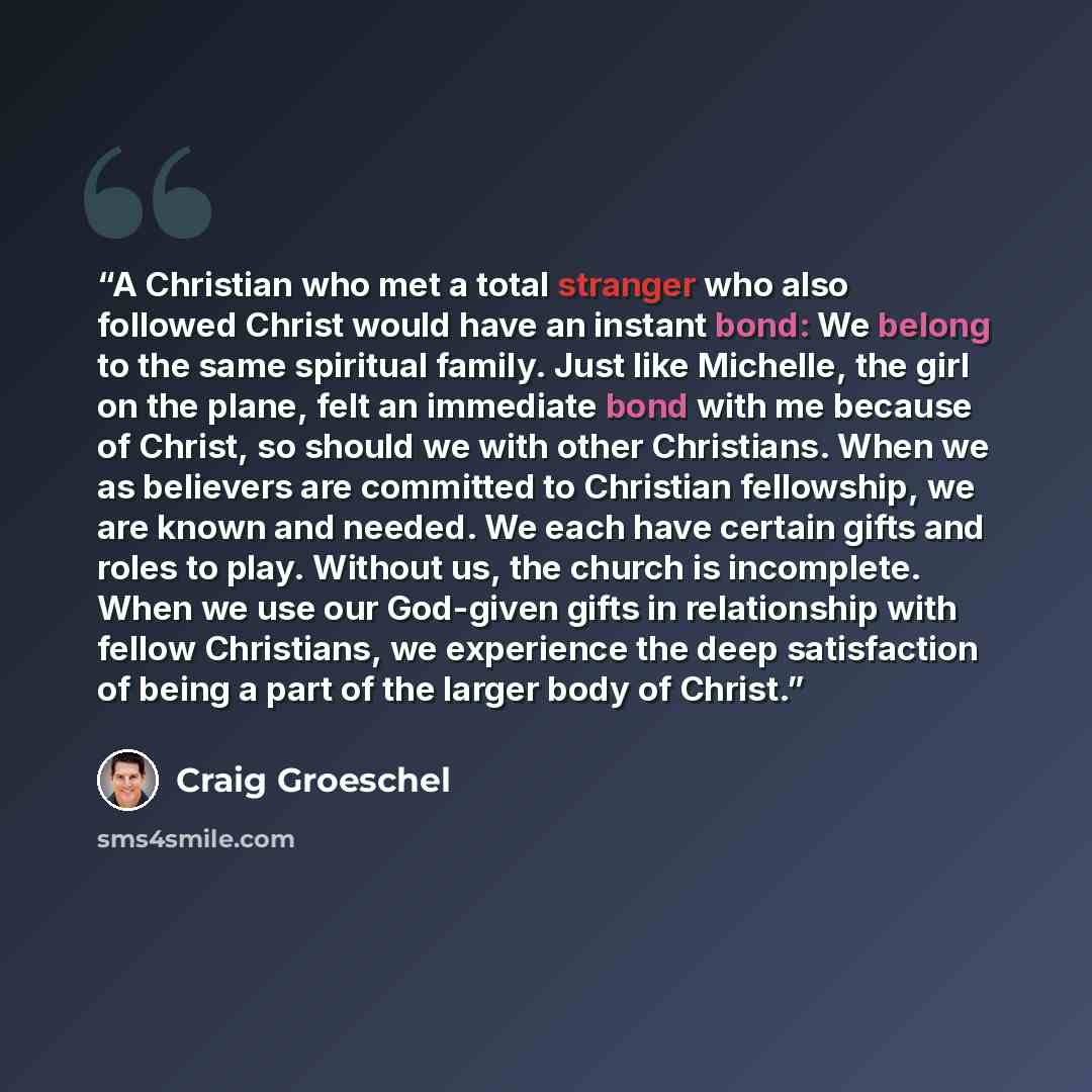 “A Christian who met a total stranger who also followed Christ would have an instant bond: We belong to the same spiritual family. Just like Michelle, the girl on the plane, felt an immediate bond with me because of Christ, so should we with other Christians. When we as believers are committed to…” quote by Craig Groeschel