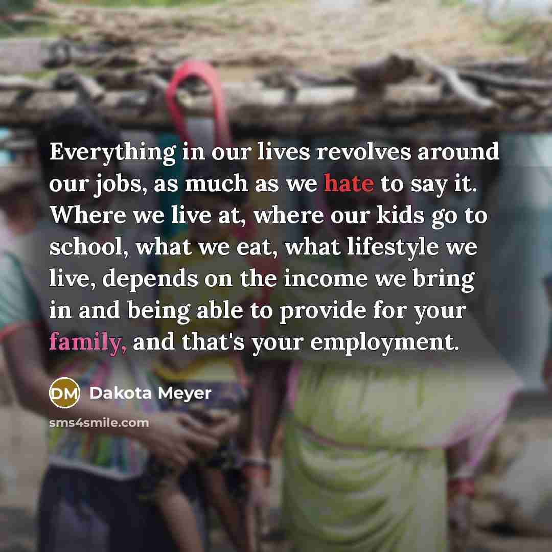 “Everything in our lives revolves around our jobs, as much as we hate to say it. Where we live at, where our kids go to school, what we eat, what lifestyle we live, depends on the income we bring in and being able to provide for your family, and that's your employment.” quote by Dakota Meyer