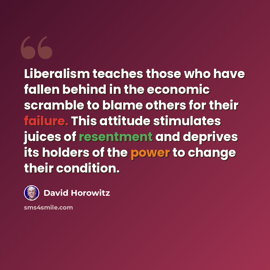 “Liberalism teaches those who have fallen behind in the economic scramble to blame others for their failure. This attitude stimulates juices of resentment and deprives its holders of the power to change their condition.” quote by David Horowitz