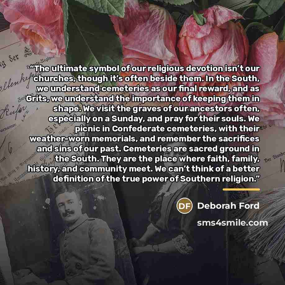 “The ultimate symbol of our religious devotion isn’t our churches, though it’s often beside them. In the South, we understand cemeteries as our final reward, and as Grits, we understand the importance of keeping them in shape. We visit the graves of our ancestors often, especially on a Sunday, and…” quote by Deborah Ford
