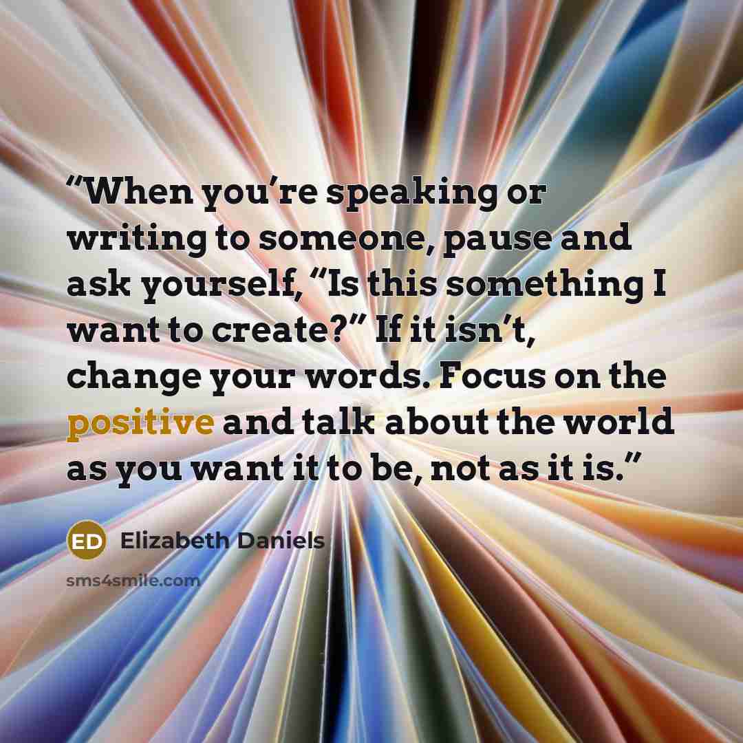 “When you’re speaking or writing to someone, pause and ask yourself, “Is this something I want to create?” If it isn’t, change your words. Focus on the positive and talk about the world as you want it to be, not as it is.” quote by Elizabeth Daniels