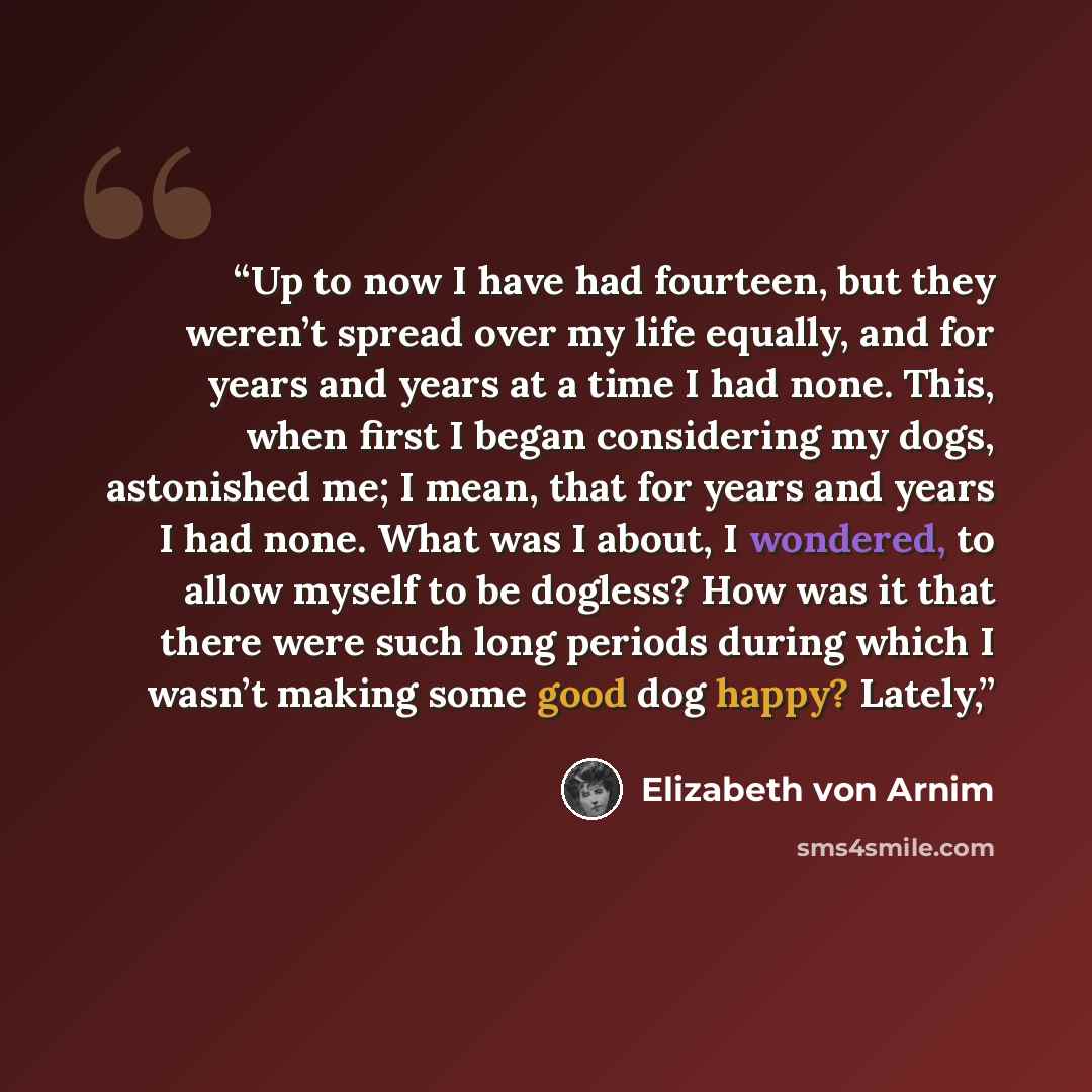 “Up to now I have had fourteen, but they weren’t spread over my life equally, and for years and years at a time I had none. This, when first I began considering my dogs, astonished me; I mean, that for years and years I had none. What was I about, I wondered, to allow myself to be dogless? How was…” quote by Elizabeth von Arnim