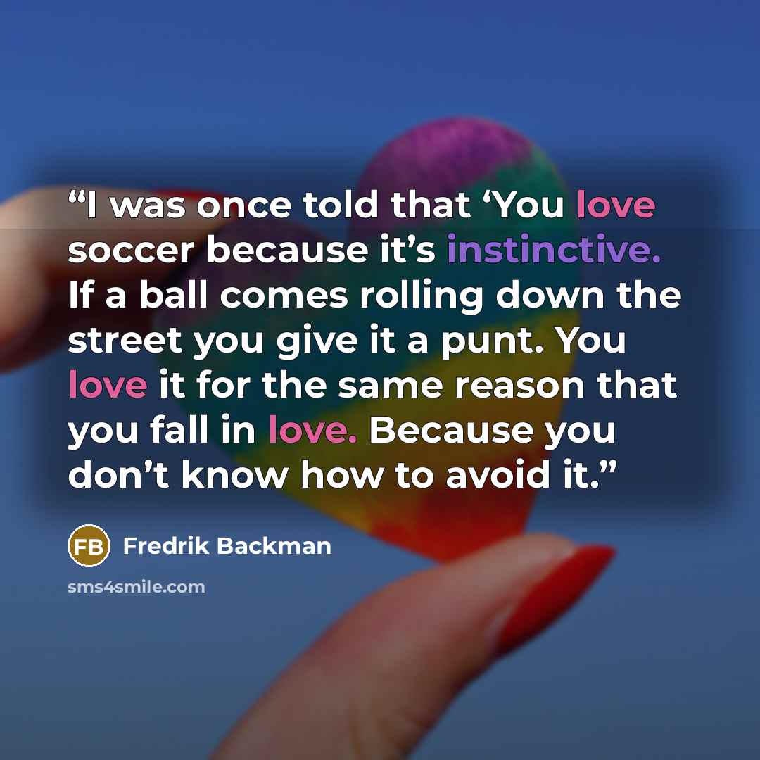 “I was once told that ‘You love soccer because it’s instinctive. If a ball comes rolling down the street you give it a punt. You love it for the same reason that you fall in love. Because you don’t know how to avoid it.” quote by Fredrik Backman