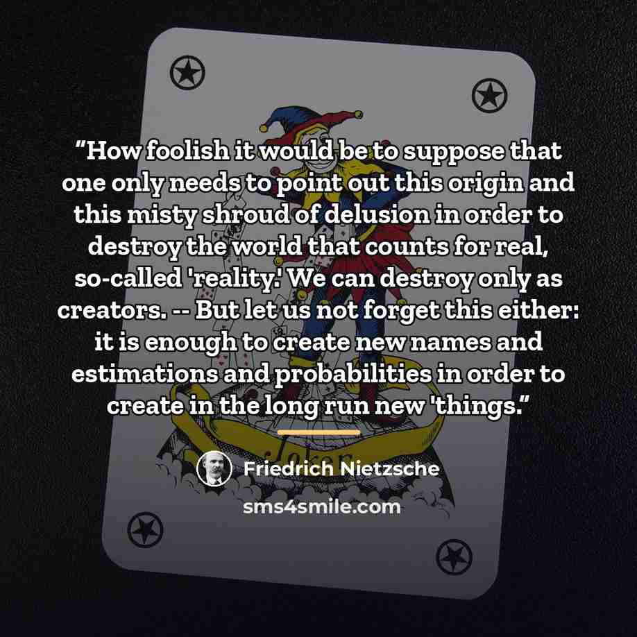 “How foolish it would be to suppose that one only needs to point out this origin and this misty shroud of delusion in order to destroy the world that counts for real, so-called 'reality.' We can destroy only as creators. -- But let us not forget this either: it is enough to create new names and…” quote by Friedrich Nietzsche
