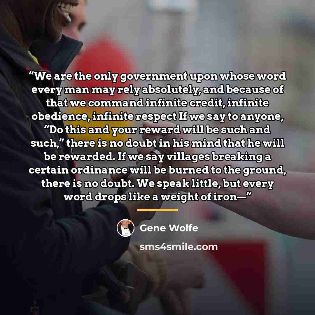 “We are the only government upon whose word every man may rely absolutely, and because of that we command infinite credit, infinite obedience, infinite respect If we say to anyone, “Do this and your reward will be such and such,” there is no doubt in his mind that he will be rewarded. If we say…” quote by Gene Wolfe