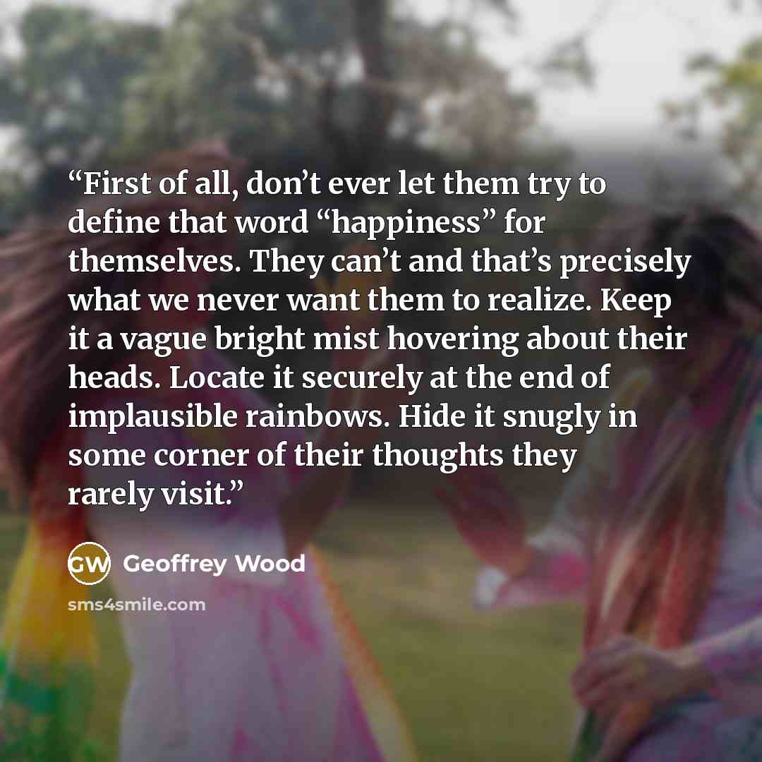 “First of all, don’t ever let them try to define that word “happiness” for themselves. They can’t and that’s precisely what we never want them to realize. Keep it a vague bright mist hovering about their heads. Locate it securely at the end of implausible rainbows. Hide it snugly in some corner of…” quote by Geoffrey Wood