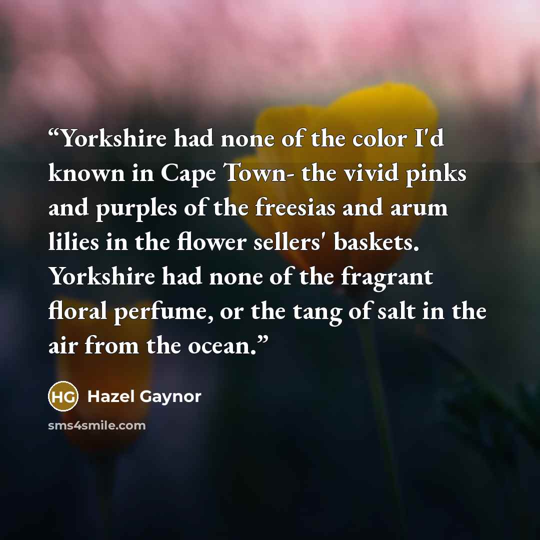 “Yorkshire had none of the color I'd known in Cape Town- the vivid pinks and purples of the freesias and arum lilies in the flower sellers' baskets. Yorkshire had none of the fragrant floral perfume, or the tang of salt in the air from the ocean.” quote by Hazel Gaynor