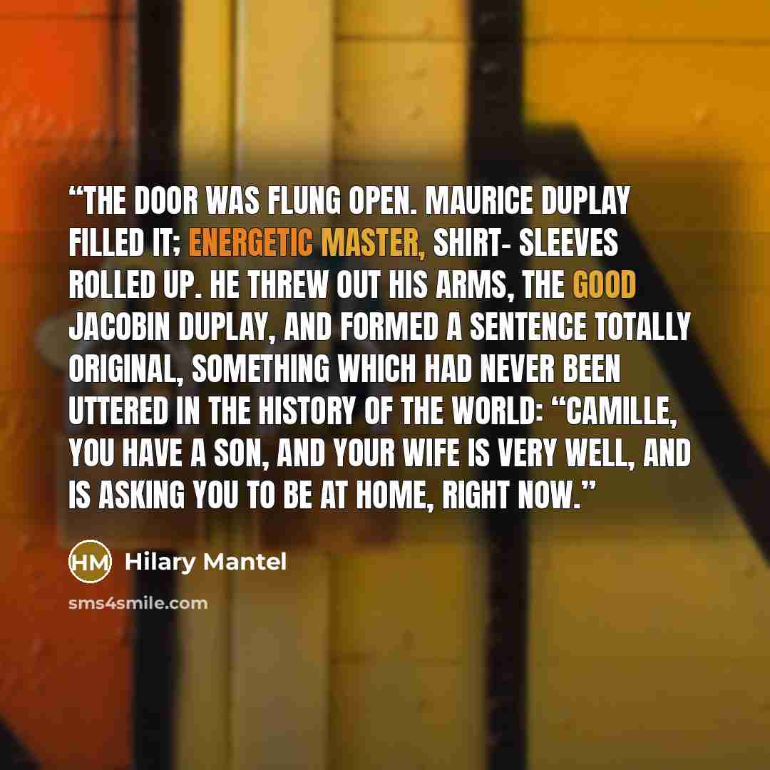 “The door was flung open. Maurice Duplay filled it; energetic master, shirt- sleeves rolled up. He threw out his arms, the good Jacobin Duplay, and formed a sentence totally original, something which had never been uttered in the history of the world: “Camille, you have a son, and your wife is very…” quote by Hilary Mantel