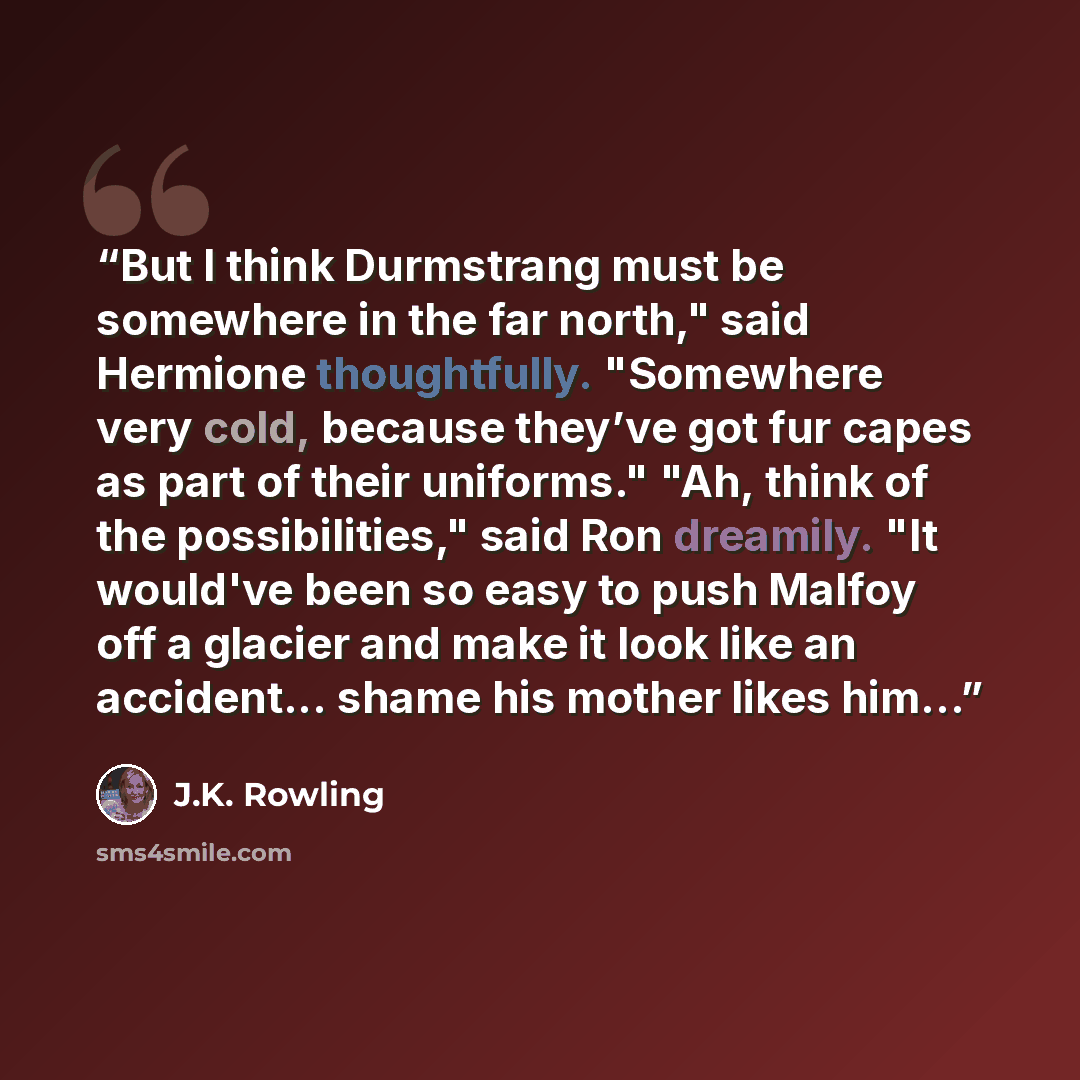 “But I think Durmstrang must be somewhere in the far north," said Hermione thoughtfully. "Somewhere very cold, because they’ve got fur capes as part of their uniforms." "Ah, think of the possibilities," said Ron dreamily. "It would've been so easy to push Malfoy off a glacier and make it look like…” quote by J.K. Rowling