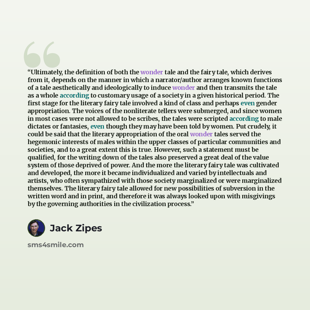 “Ultimately, the definition of both the wonder tale and the fairy tale, which derives from it, depends on the manner in which a narrator/author arranges known functions of a tale aesthetically and ideologically to induce wonder and then transmits the tale as a whole according to customary usage of…” quote by Jack Zipes