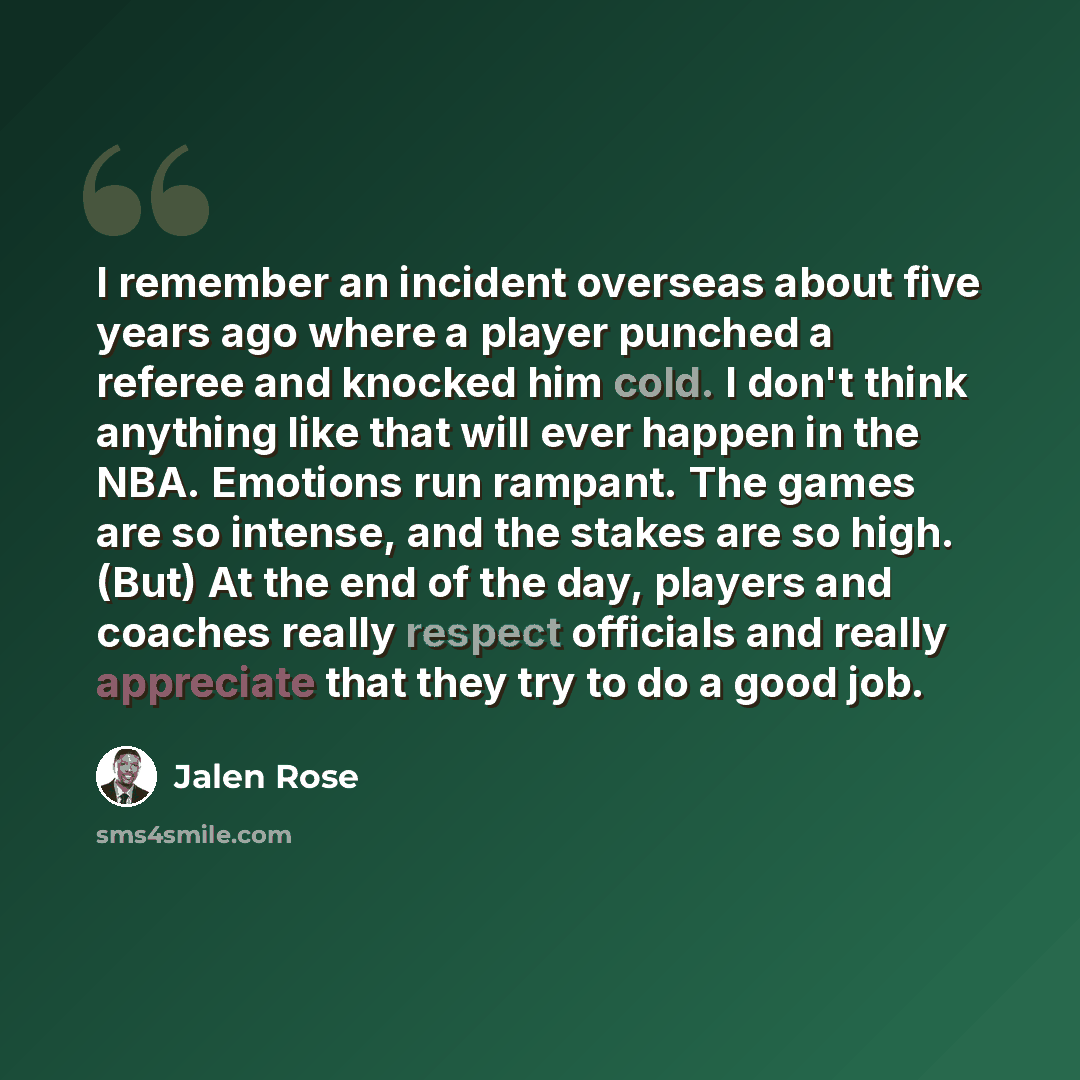 “I remember an incident overseas about five years ago where a player punched a referee and knocked him cold. I don't think anything like that will ever happen in the NBA. Emotions run rampant. The games are so intense, and the stakes are so high. (But) At the end of the day, players and coaches…” quote by Jalen Rose