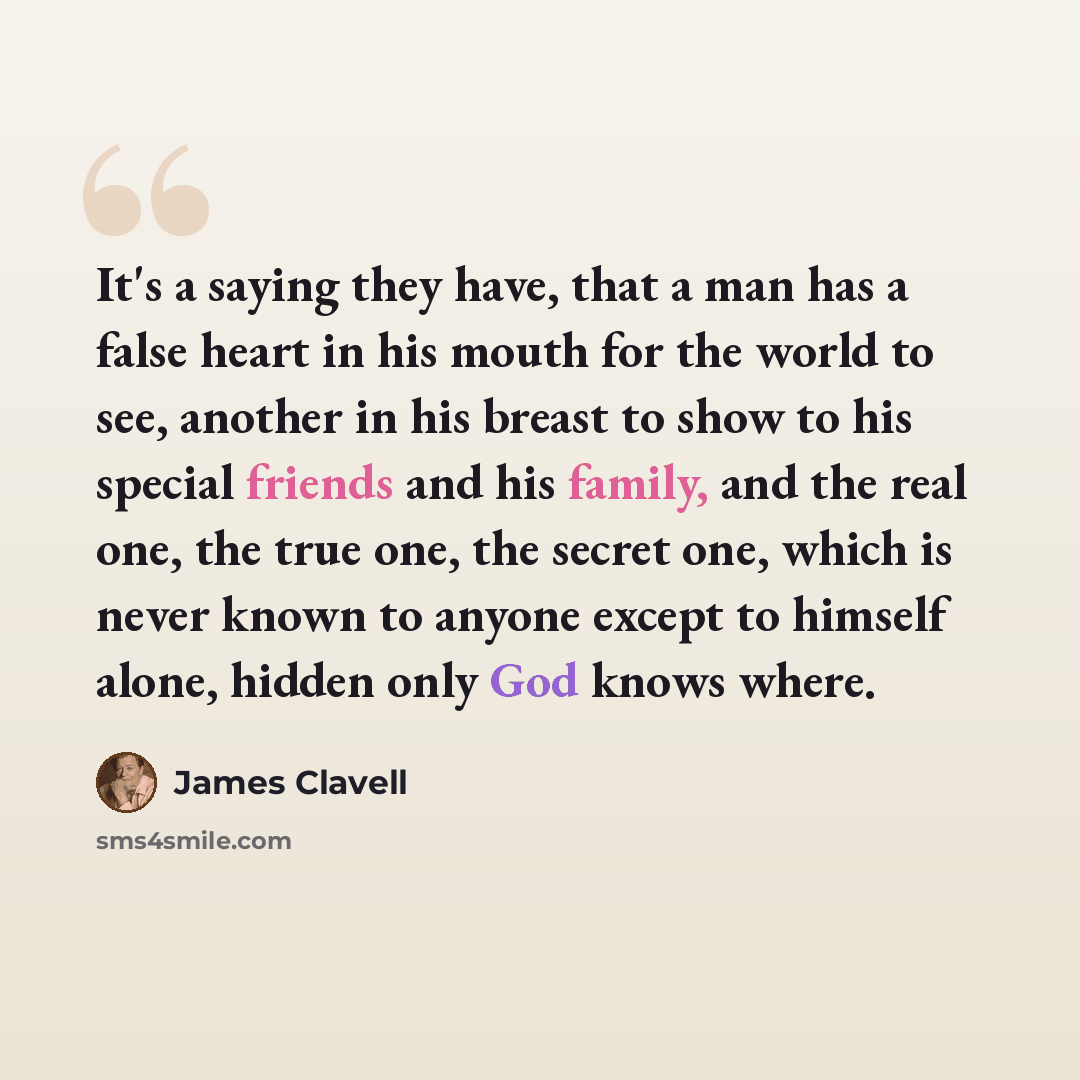 “It's a saying they have, that a man has a false heart in his mouth for the world to see, another in his breast to show to his special friends and his family, and the real one, the true one, the secret one, which is never known to anyone except to himself alone, hidden only God knows where.” quote by James Clavell
