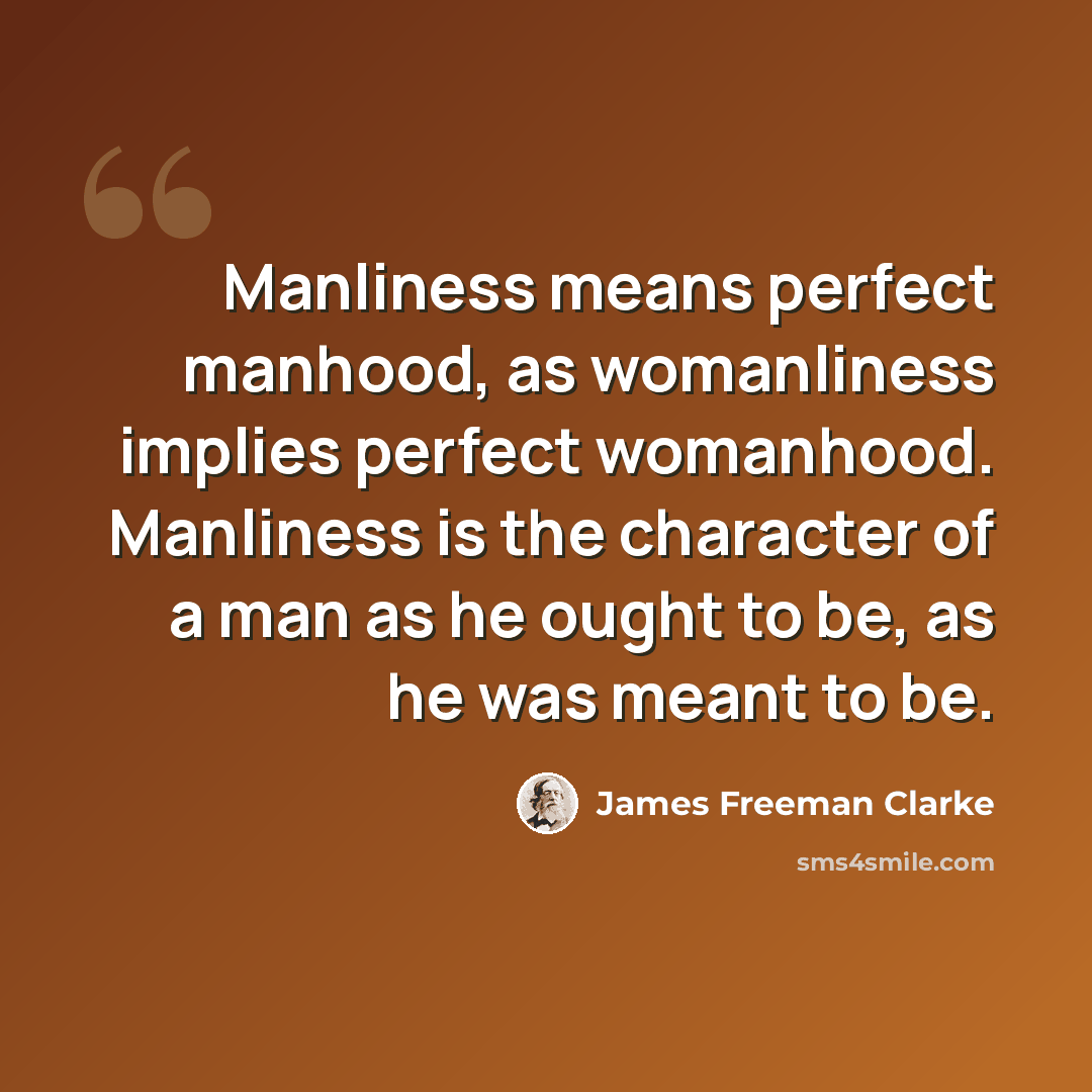“Manliness means perfect manhood, as womanliness implies perfect womanhood. Manliness is the character of a man as he ought to be, as he was meant to be.” quote by James Freeman Clarke