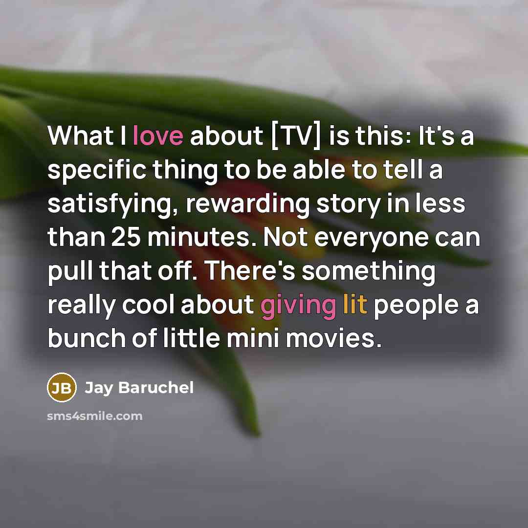 “What I love about [TV] is this: It's a specific thing to be able to tell a satisfying, rewarding story in less than 25 minutes. Not everyone can pull that off. There's something really cool about giving lit people a bunch of little mini movies.” quote by Jay Baruchel