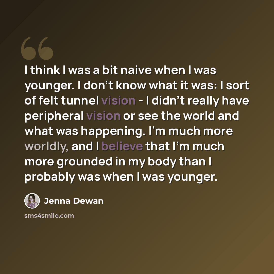 “I think I was a bit naive when I was younger. I don't know what it was: I sort of felt tunnel vision - I didn't really have peripheral vision or see the world and what was happening. I'm much more worldly, and I believe that I'm much more grounded in my body than I probably was when I was younger.” quote by Jenna Dewan