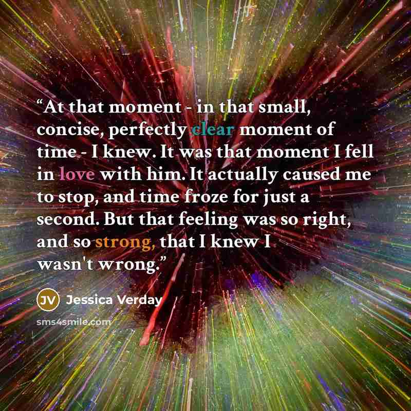 “At that moment - in that small, concise, perfectly clear moment of time - I knew. It was that moment I fell in love with him. It actually caused me to stop, and time froze for just a second. But that feeling was so right, and so strong, that I knew I wasn't wrong.” quote by Jessica Verday