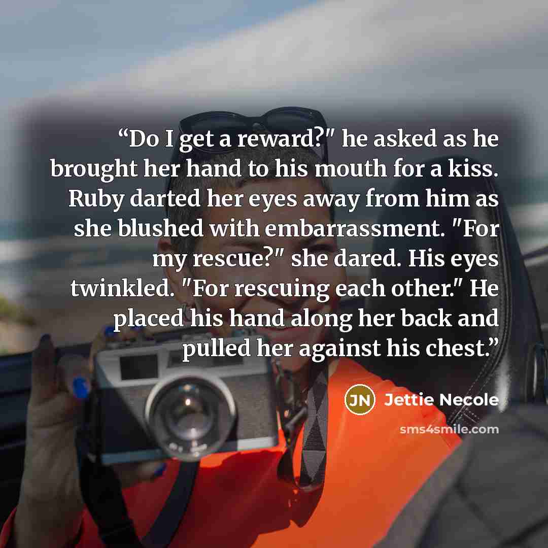 “Do I get a reward?" he asked as he brought her hand to his mouth for a kiss. Ruby darted her eyes away from him as she blushed with embarrassment. "For my rescue?" she dared. His eyes twinkled. "For rescuing each other." He placed his hand along her back and pulled her against his chest.” quote by Jettie Necole