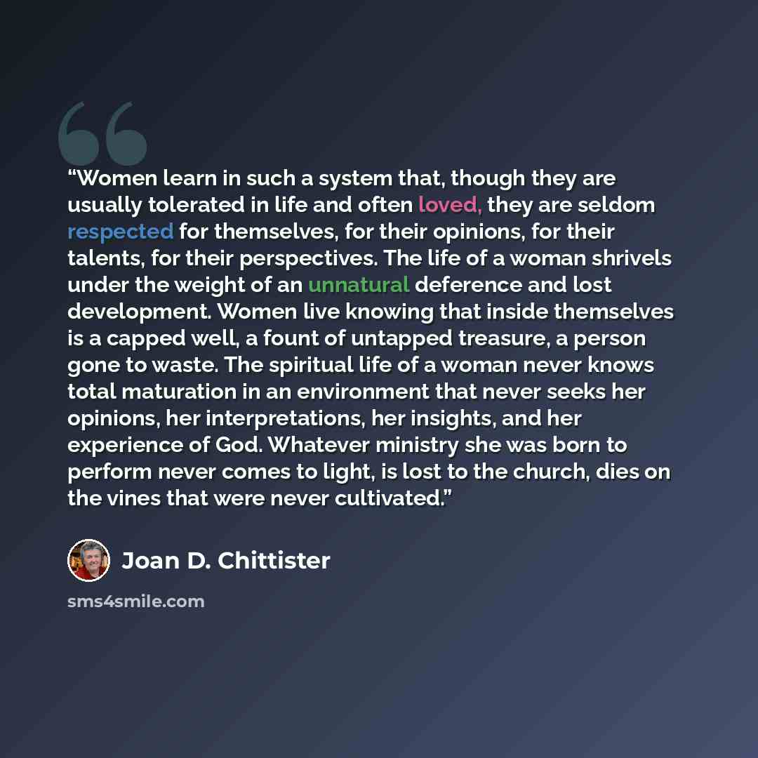 “Women learn in such a system that, though they are usually tolerated in life and often loved, they are seldom respected for themselves, for their opinions, for their talents, for their perspectives. The life of a woman shrivels under the weight of an unnatural deference and lost development. Women…” quote by Joan D. Chittister