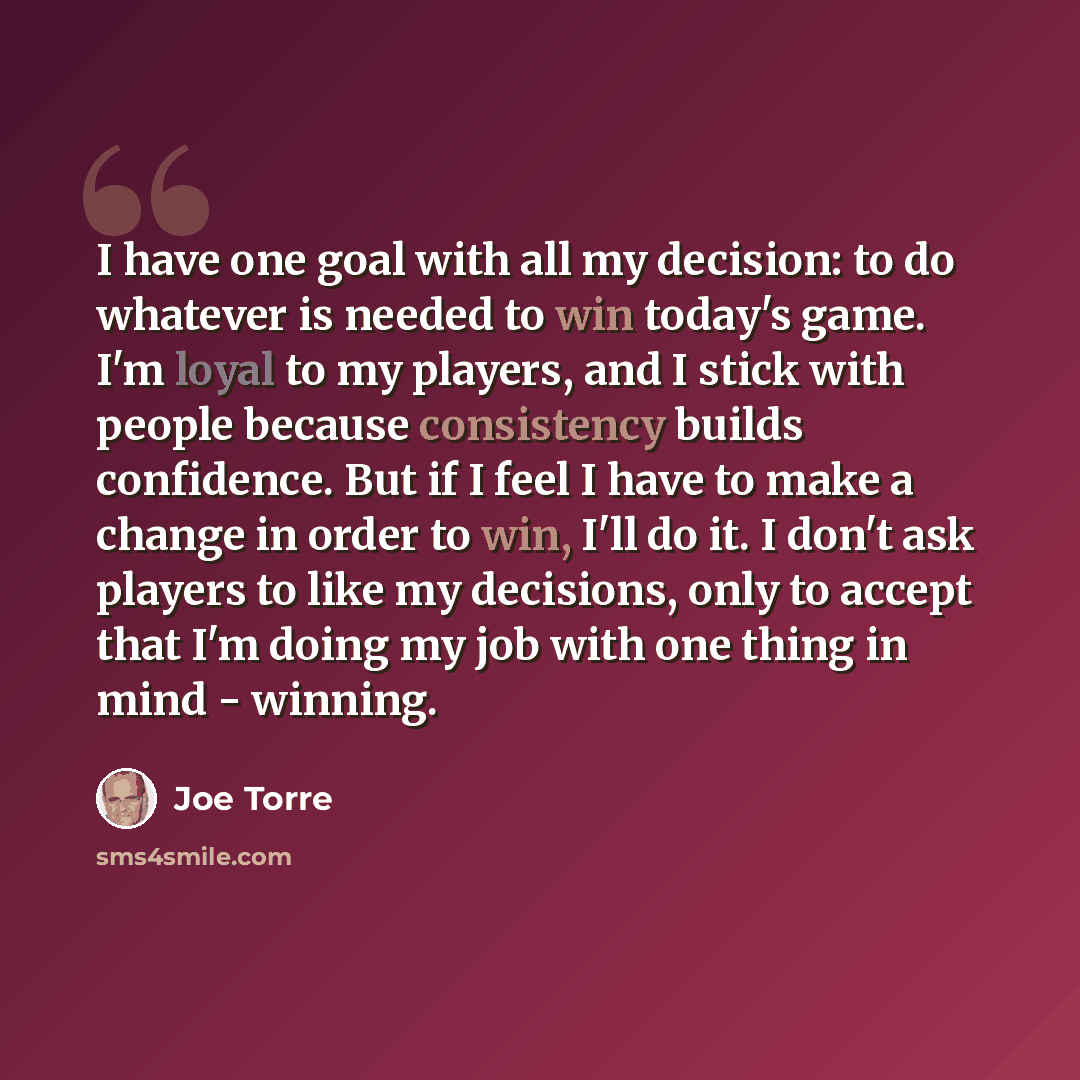 “I have one goal with all my decision: to do whatever is needed to win today's game. I'm loyal to my players, and I stick with people because consistency builds confidence. But if I feel I have to make a change in order to win, I'll do it. I don't ask players to like my decisions, only to accept…” quote by Joe Torre