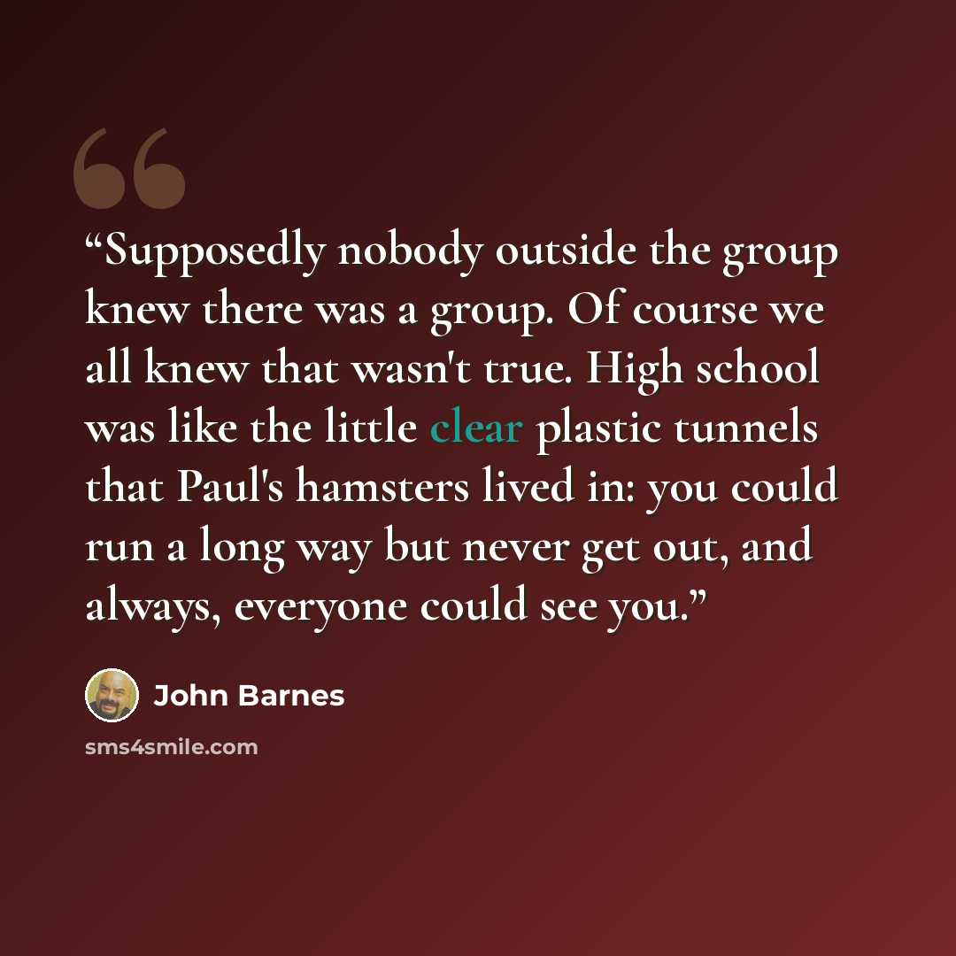 “Supposedly nobody outside the group knew there was a group. Of course we all knew that wasn't true. High school was like the little clear plastic tunnels that Paul's hamsters lived in: you could run a long way but never get out, and always, everyone could see you.” quote by John Barnes