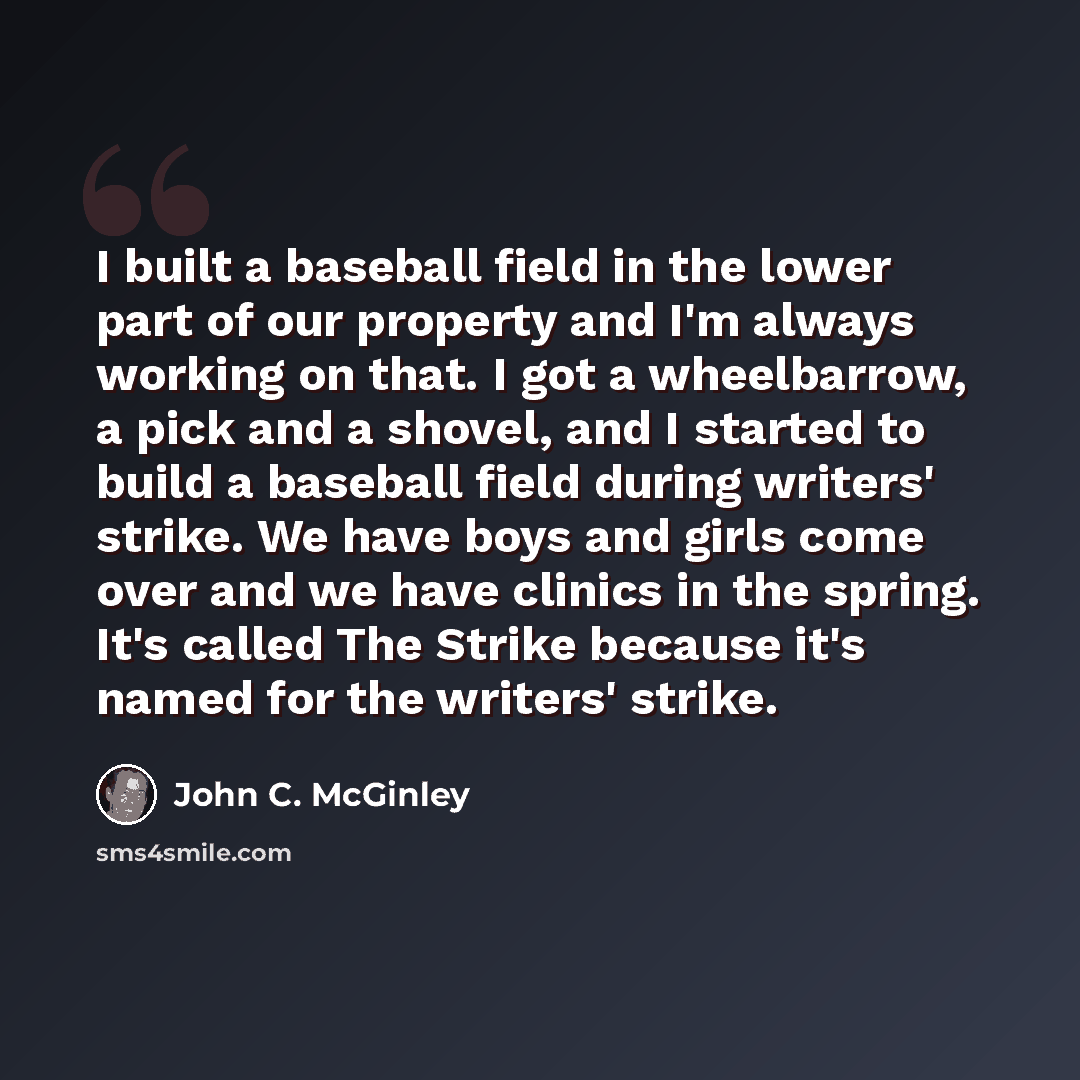 “I built a baseball field in the lower part of our property and I'm always working on that. I got a wheelbarrow, a pick and a shovel, and I started to build a baseball field during writers' strike. We have boys and girls come over and we have clinics in the spring. It's called The Strike because…” quote by John C. McGinley
