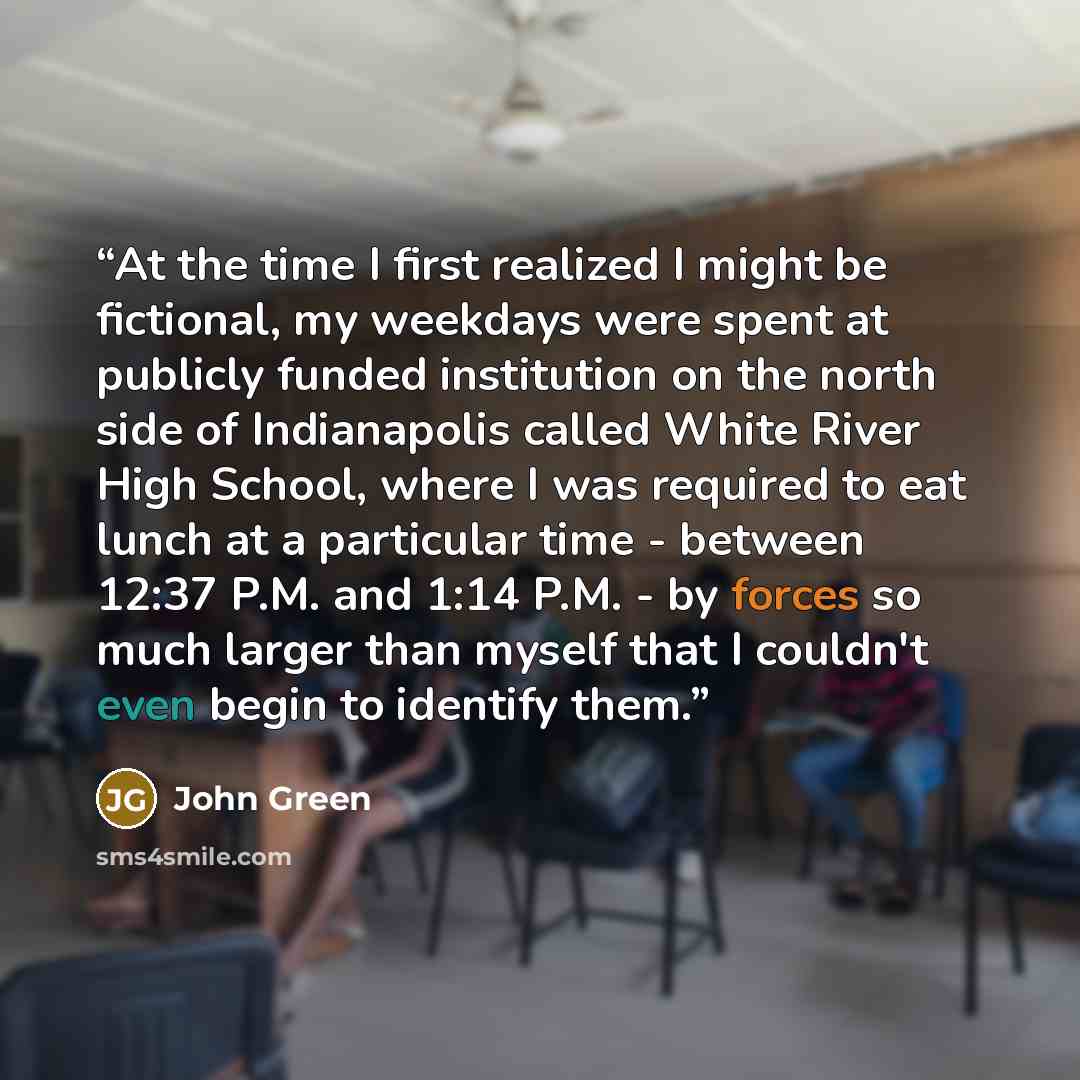“At the time I first realized I might be fictional, my weekdays were spent at publicly funded institution on the north side of Indianapolis called White River High School, where I was required to eat lunch at a particular time - between 12:37 P.M. and 1:14 P.M. - by forces so much larger than…” quote by John Green