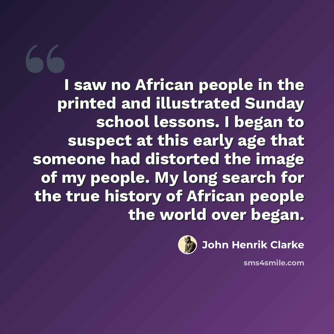 “I saw no African people in the printed and illustrated Sunday school lessons. I began to suspect at this early age that someone had distorted the image of my people. My long search for the true history of African people the world over began.” quote by John Henrik Clarke