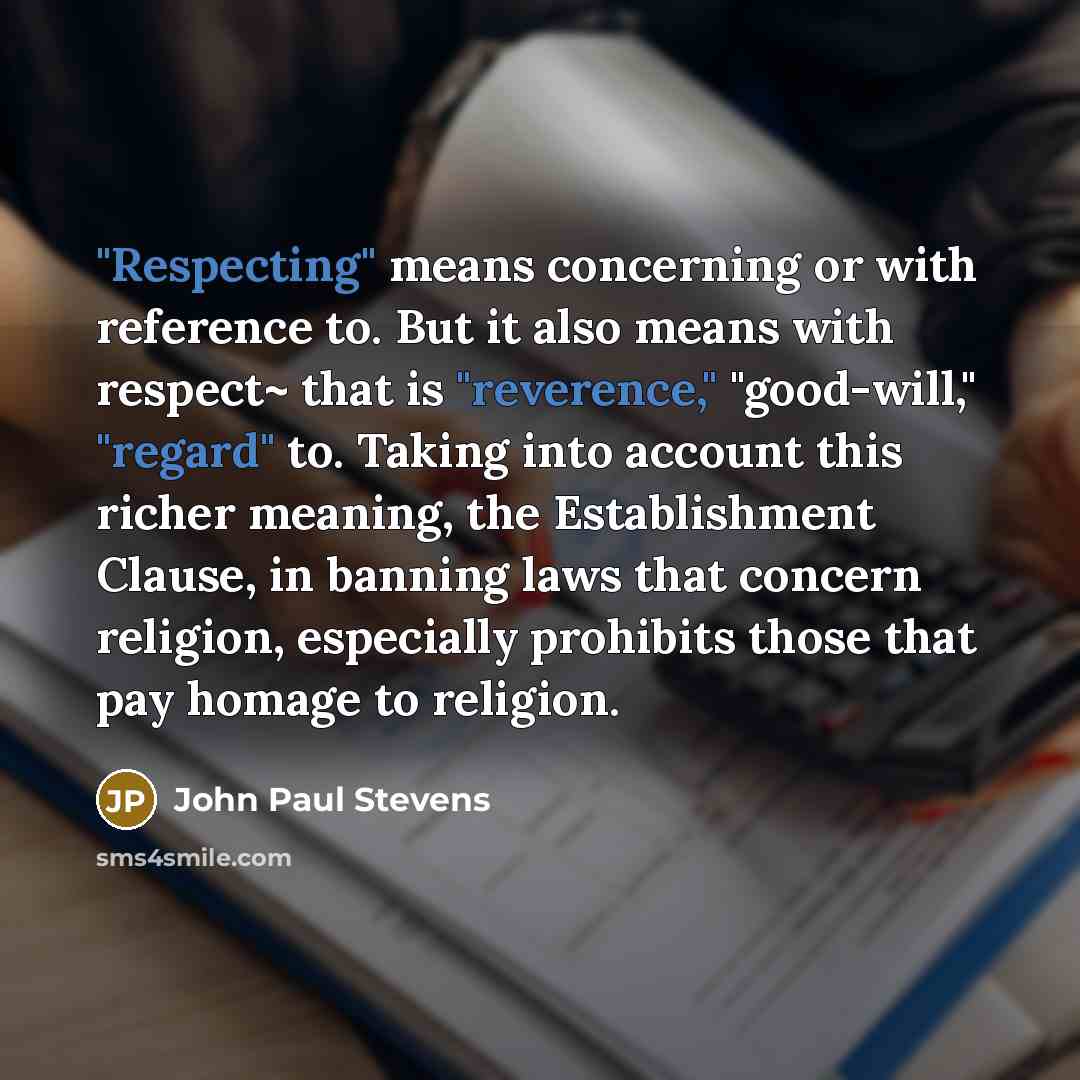 “"Respecting" means concerning or with reference to. But it also means with respect~ that is "reverence," "good-will," "regard" to. Taking into account this richer meaning, the Establishment Clause, in banning laws that concern religion, especially prohibits those that pay homage to religion.” quote by John Paul Stevens