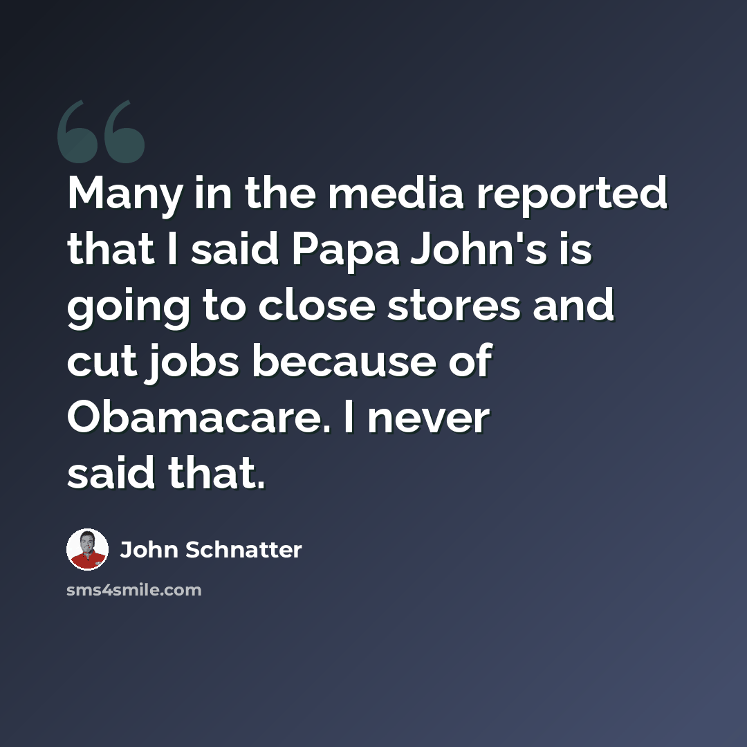 “Many in the media reported that I said Papa John's is going to close stores and cut jobs because of Obamacare. I never said that.” quote by John Schnatter