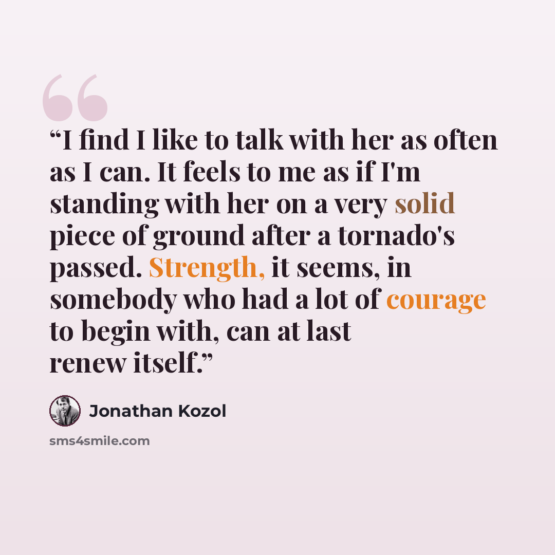 “I find I like to talk with her as often as I can. It feels to me as if I'm standing with her on a very solid piece of ground after a tornado's passed. Strength, it seems, in somebody who had a lot of courage to begin with, can at last renew itself.” quote by Jonathan Kozol