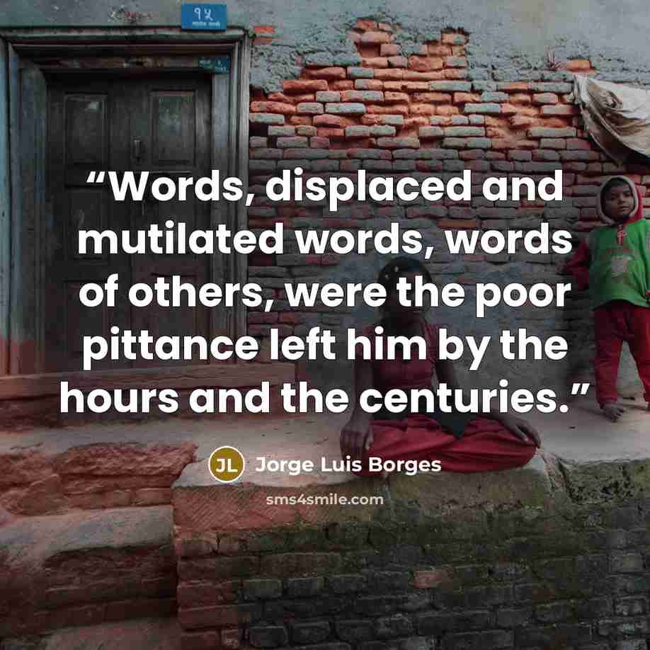 “Words, displaced and mutilated words, words of others, were the poor pittance left him by the hours and the centuries.” quote by Jorge Luis Borges