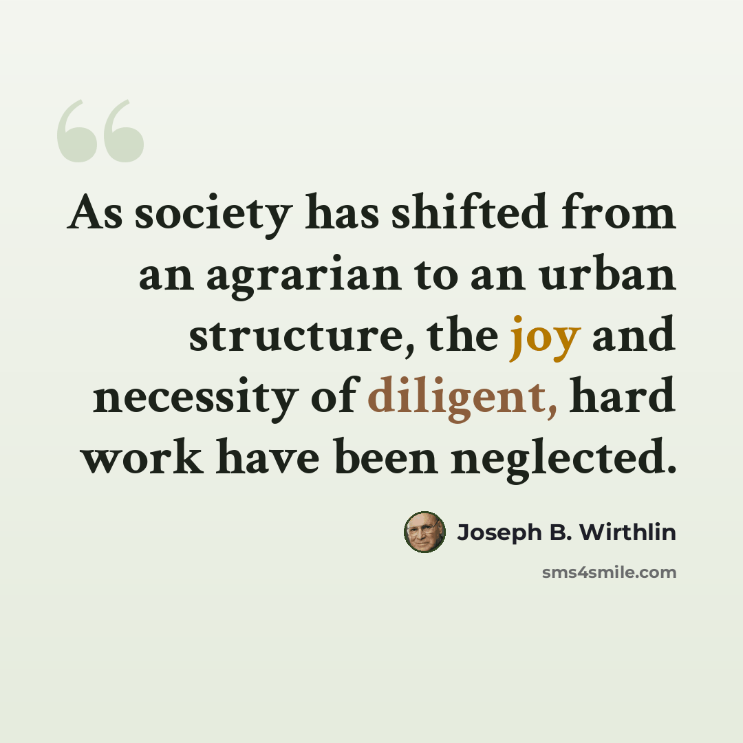 “As society has shifted from an agrarian to an urban structure, the joy and necessity of diligent, hard work have been neglected.” quote by Joseph B. Wirthlin