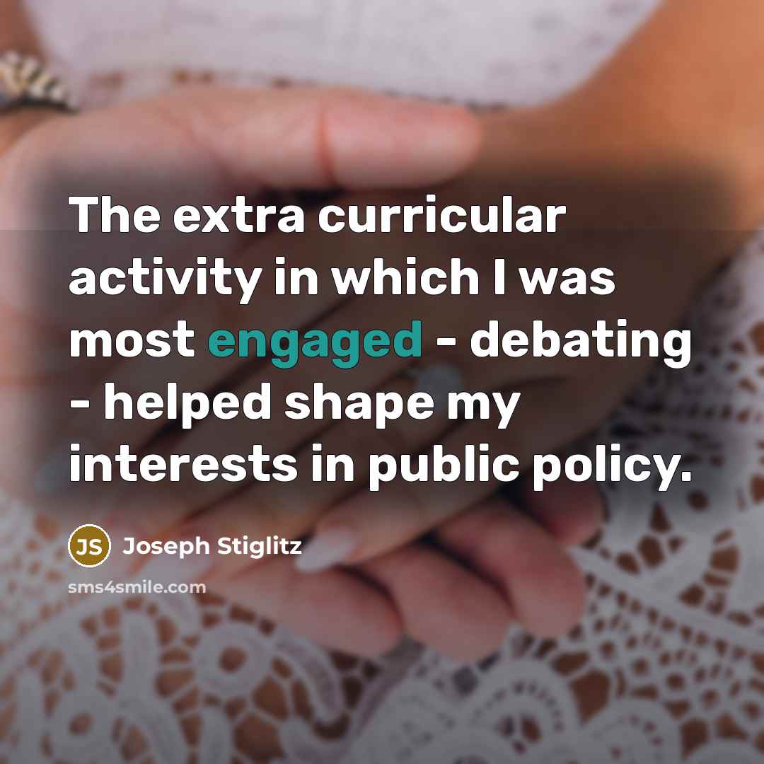 “The extra curricular activity in which I was most engaged - debating - helped shape my interests in public policy.” quote by Joseph Stiglitz