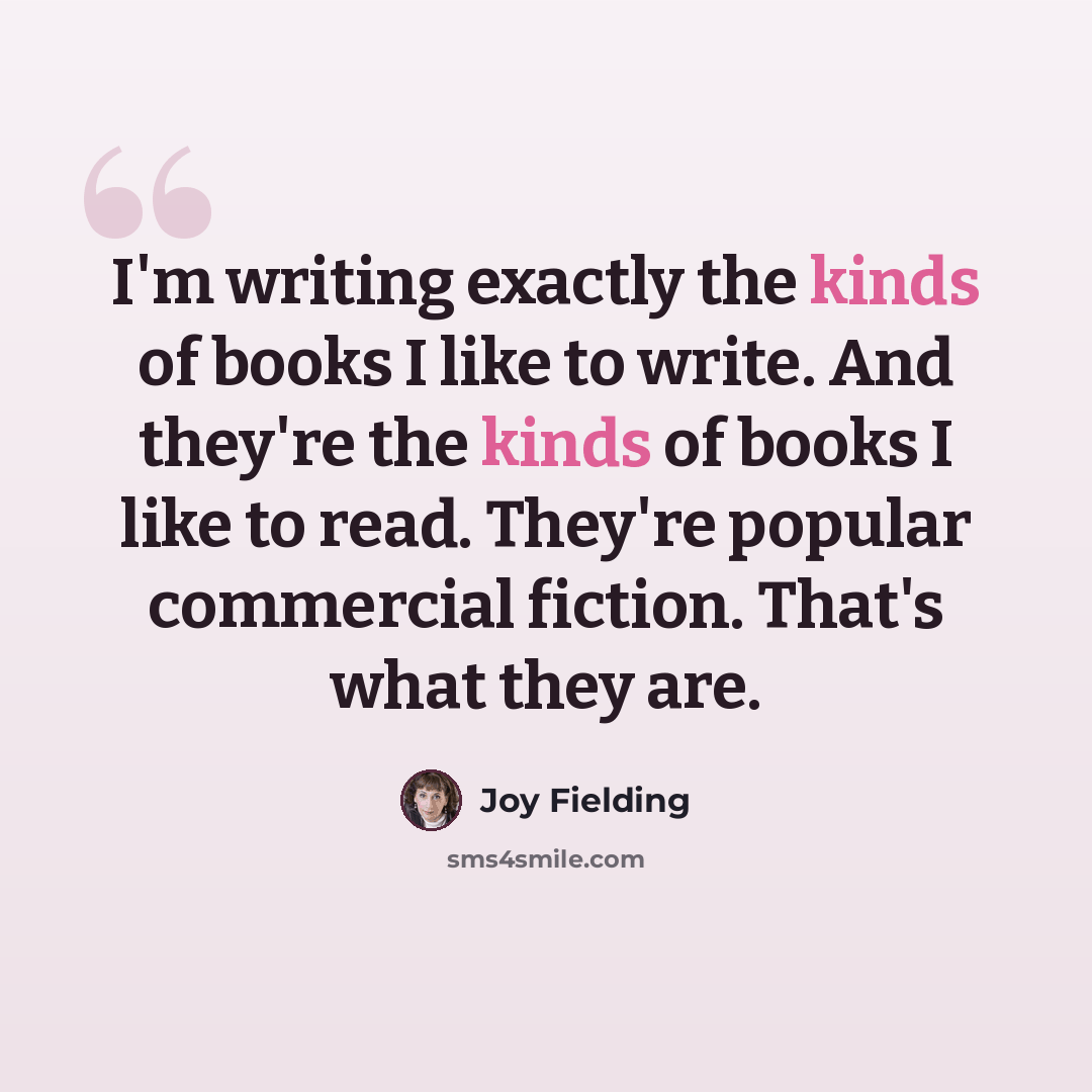 “I'm writing exactly the kinds of books I like to write. And they're the kinds of books I like to read. They're popular commercial fiction. That's what they are.” quote by Joy Fielding