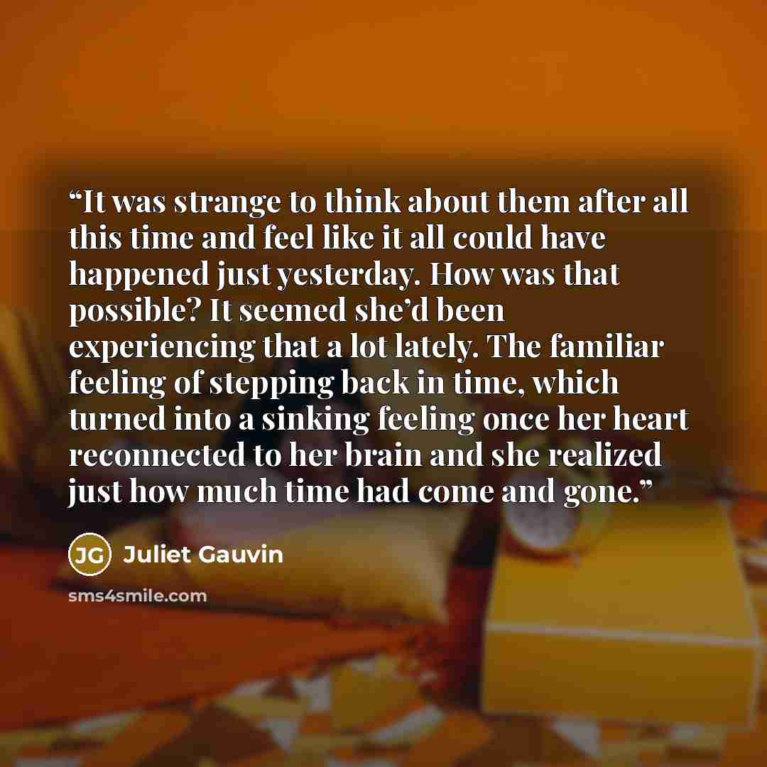 “It was strange to think about them after all this time and feel like it all could have happened just yesterday. How was that possible? It seemed she’d been experiencing that a lot lately. The familiar feeling of stepping back in time, which turned into a sinking feeling once her heart reconnected…” quote by Juliet Gauvin