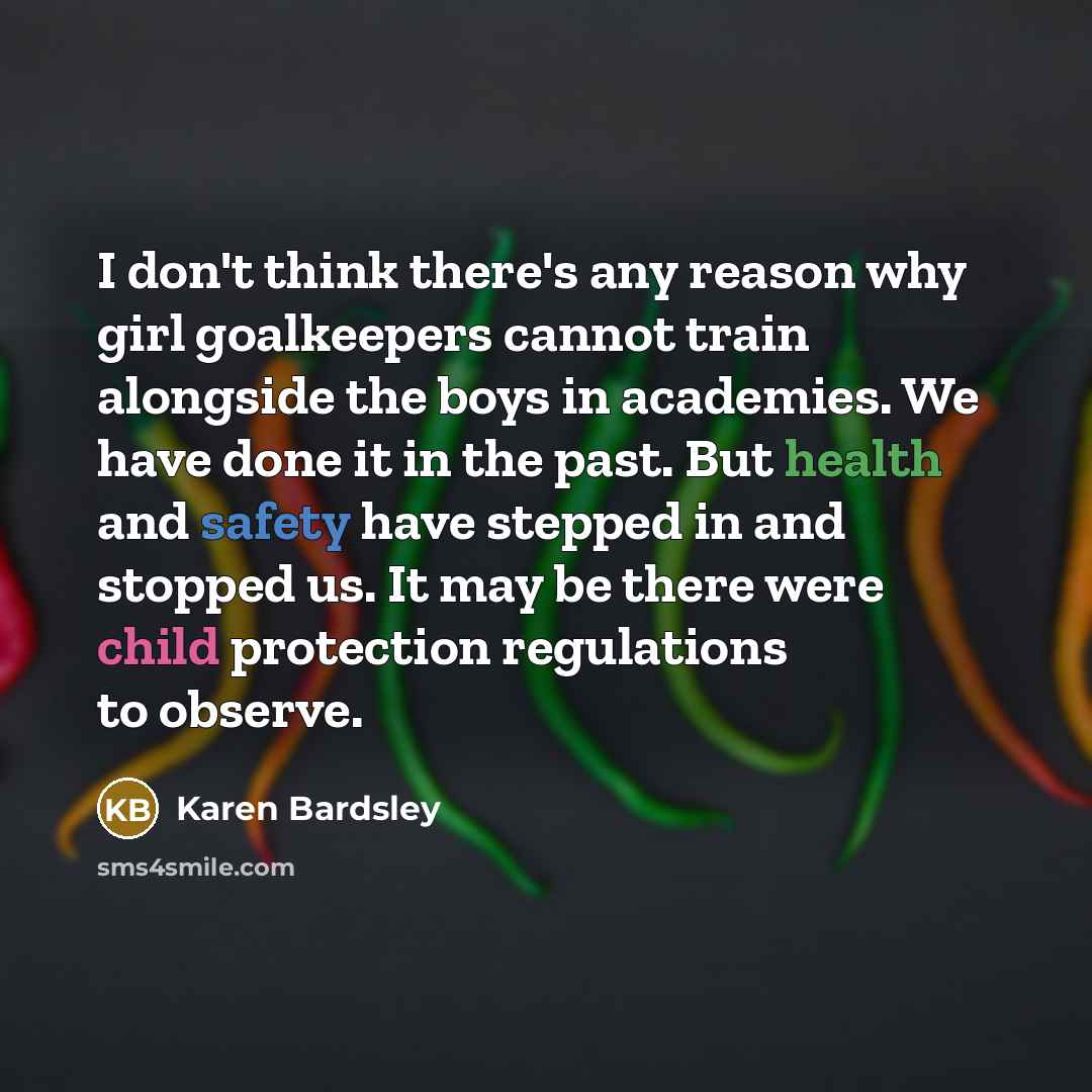 “I don't think there's any reason why girl goalkeepers cannot train alongside the boys in academies. We have done it in the past. But health and safety have stepped in and stopped us. It may be there were child protection regulations to observe.” quote by Karen Bardsley