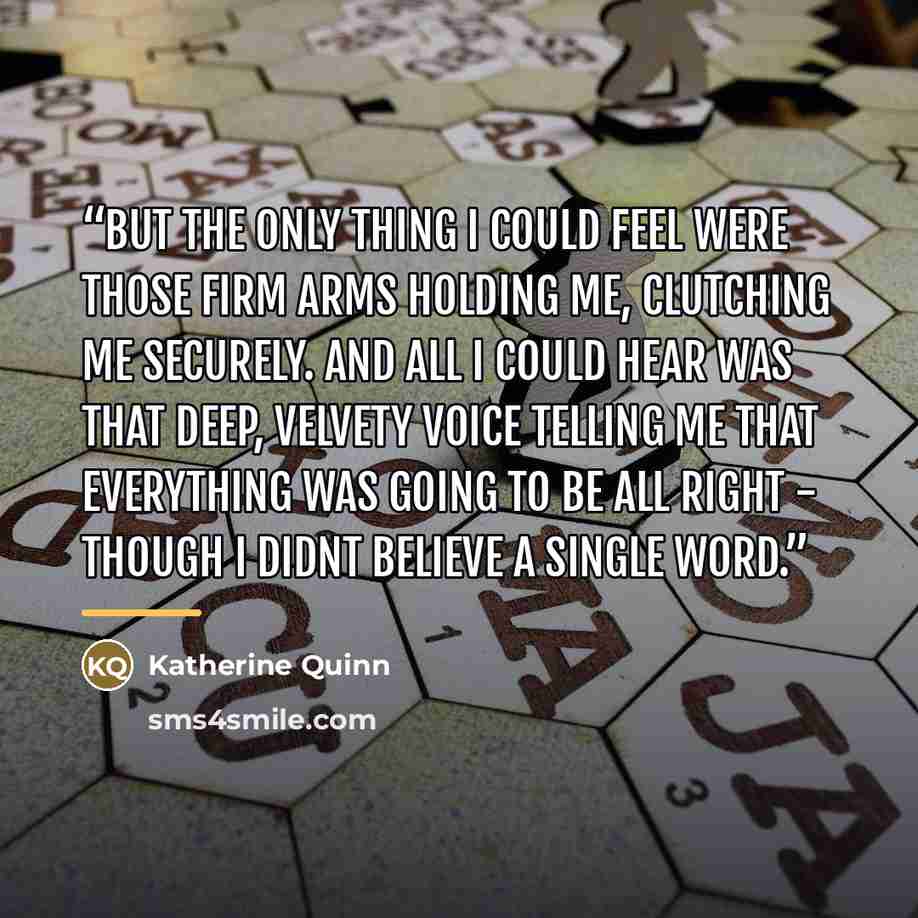 “But the only thing I could feel were those firm arms holding me, clutching me securely. And all I could hear was that deep, velvety voice telling me that everything was going to be all right - Though I didnt believe a single word.” quote by Katherine Quinn