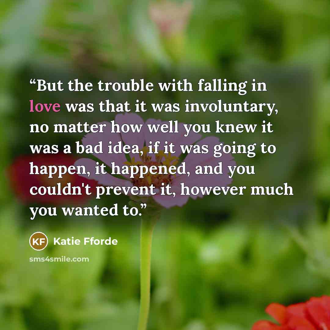 “But the trouble with falling in love was that it was involuntary, no matter how well you knew it was a bad idea, if it was going to happen, it happened, and you couldn't prevent it, however much you wanted to.” quote by Katie Fforde