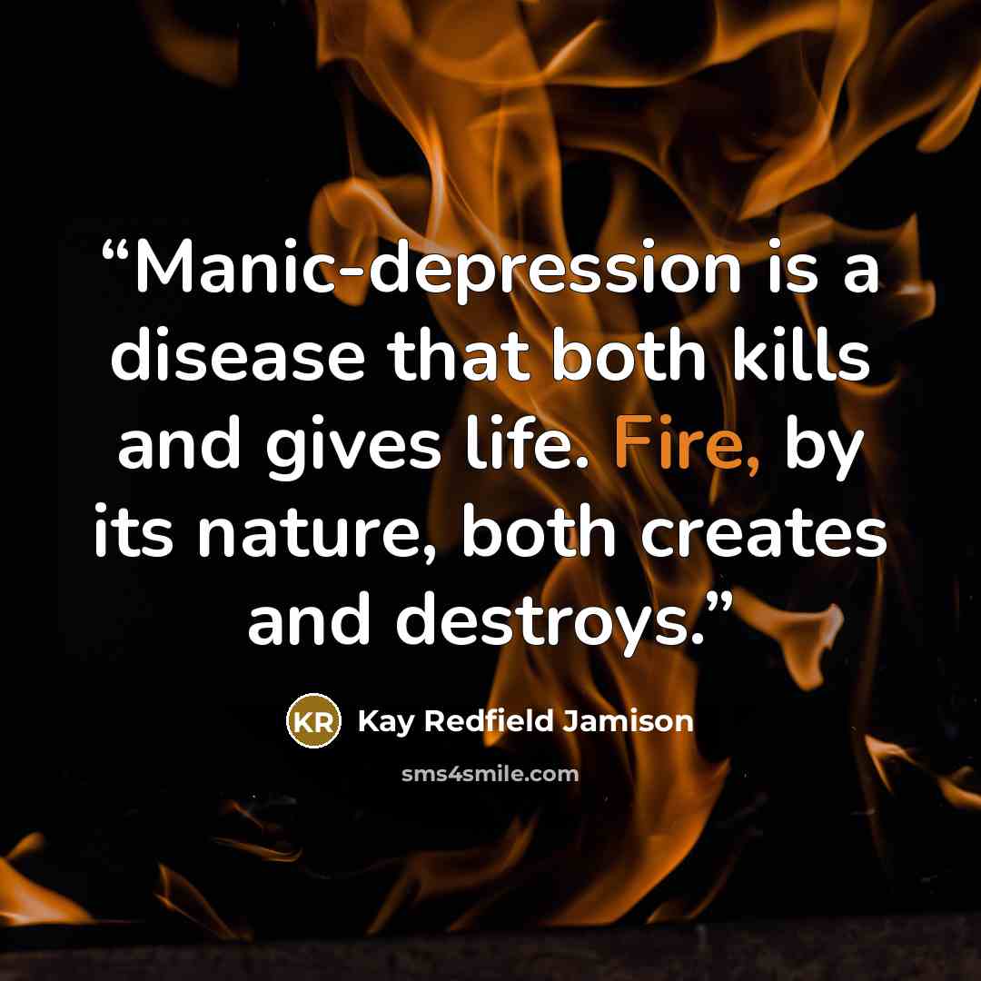 “Manic-depression is a disease that both kills and gives life. Fire, by its nature, both creates and destroys.” quote by Kay Redfield Jamison