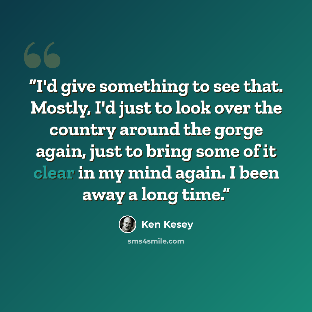 “I'd give something to see that. Mostly, I'd just to look over the country around the gorge again, just to bring some of it clear in my mind again. I been away a long time.” quote by Ken Kesey