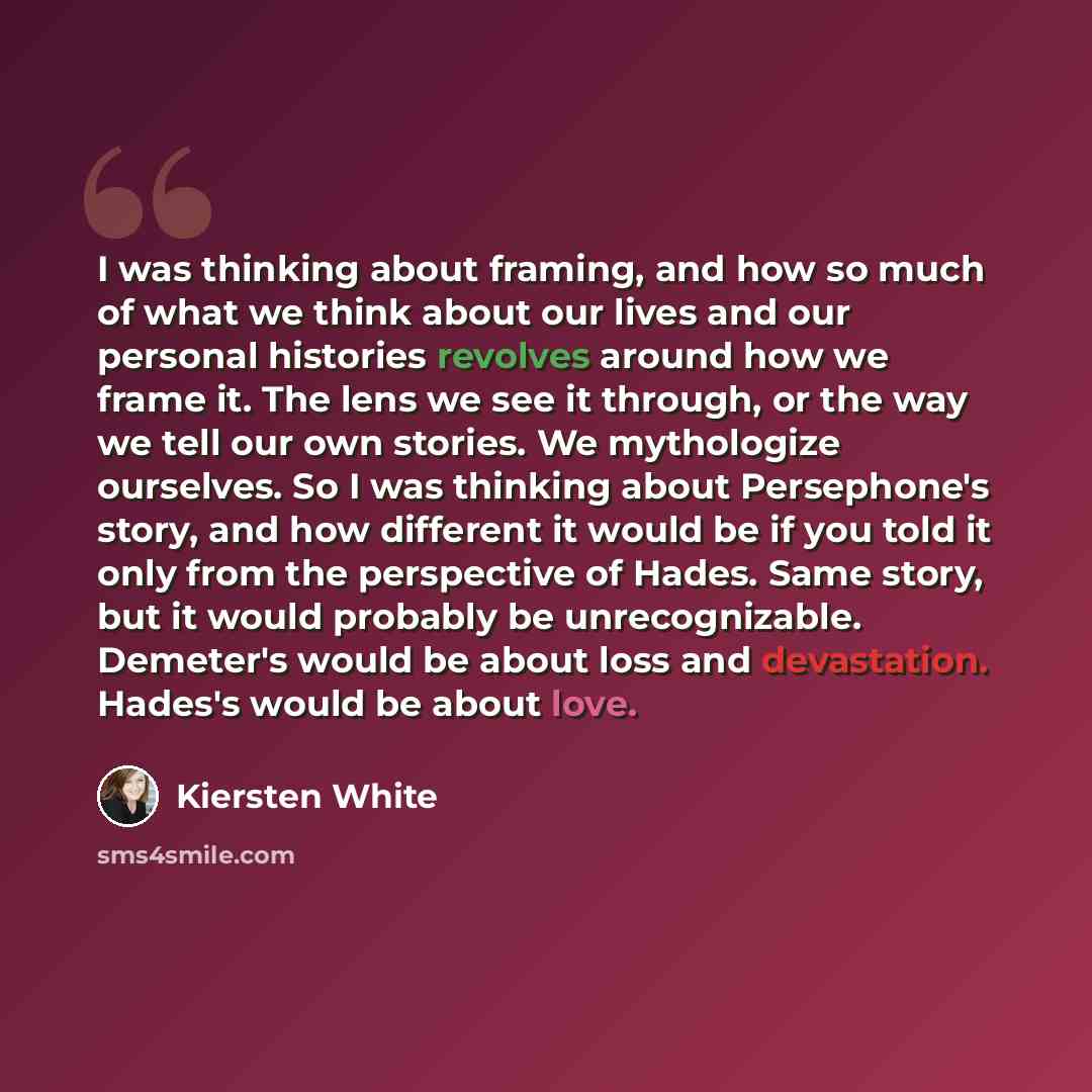 “I was thinking about framing, and how so much of what we think about our lives and our personal histories revolves around how we frame it. The lens we see it through, or the way we tell our own stories. We mythologize ourselves. So I was thinking about Persephone's story, and how different it…” quote by Kiersten White