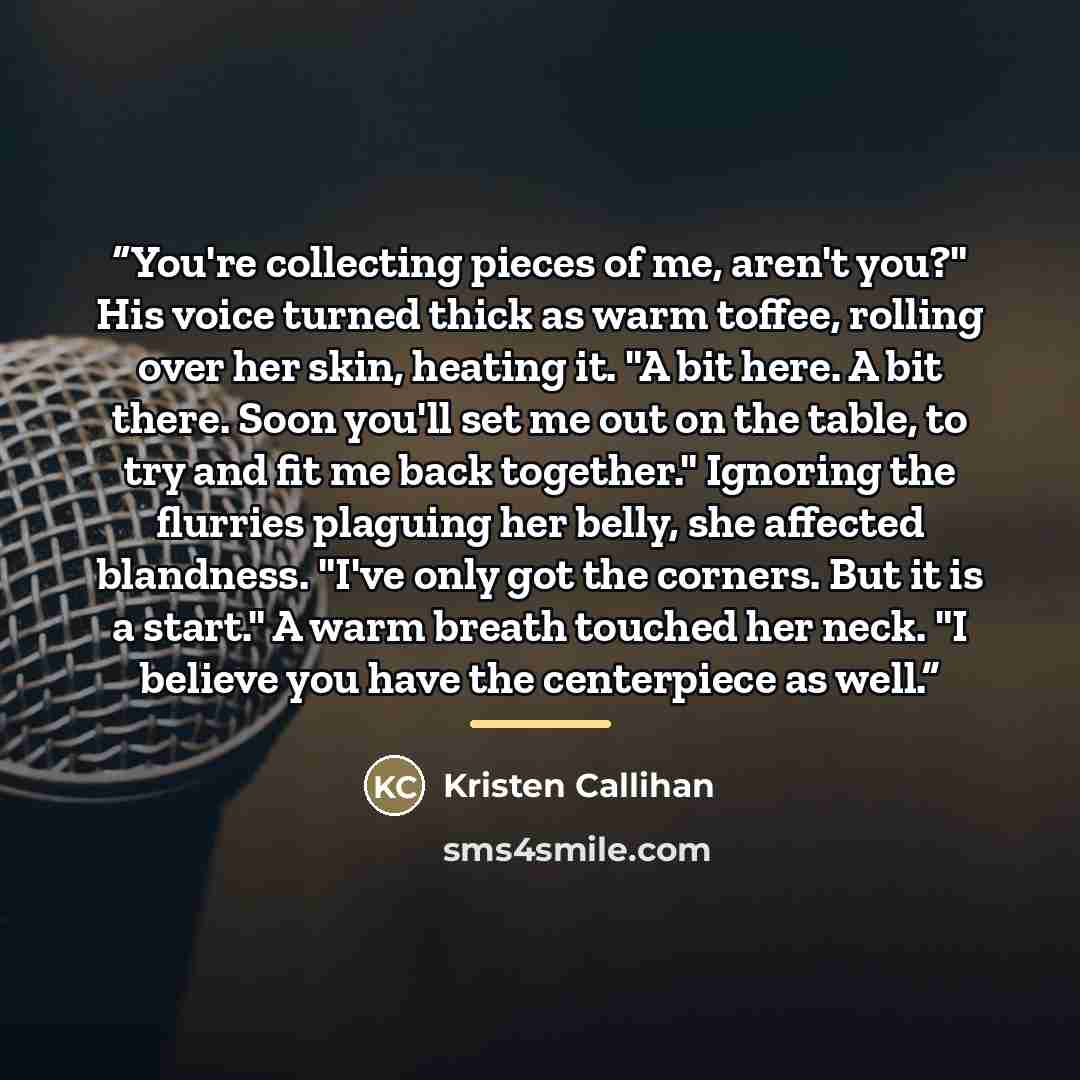 “You're collecting pieces of me, aren't you?" His voice turned thick as warm toffee, rolling over her skin, heating it. "A bit here. A bit there. Soon you'll set me out on the table, to try and fit me back together." Ignoring the flurries plaguing her belly, she affected blandness. "I've only got…” quote by Kristen Callihan