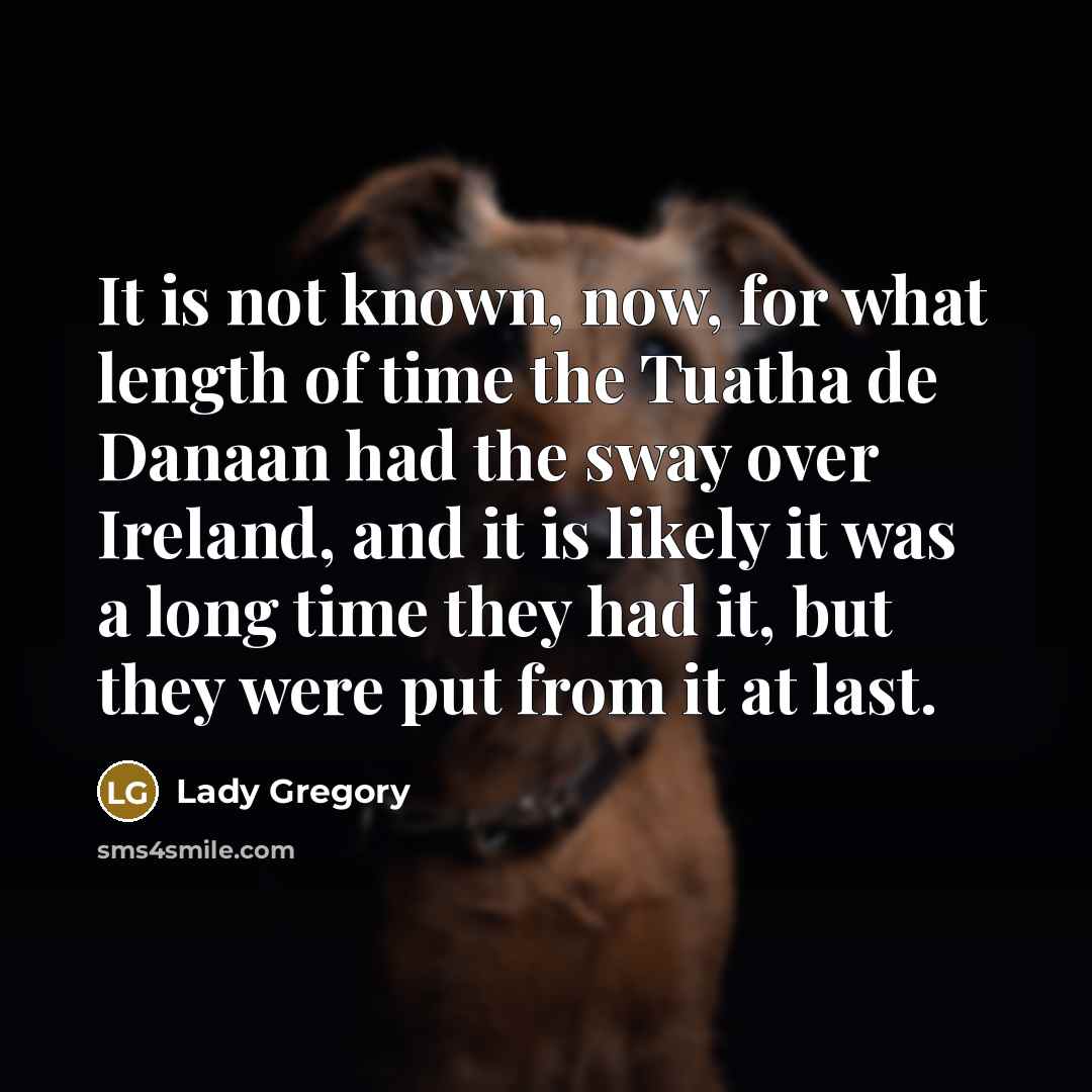 “It is not known, now, for what length of time the Tuatha de Danaan had the sway over Ireland, and it is likely it was a long time they had it, but they were put from it at last.” quote by Lady Gregory