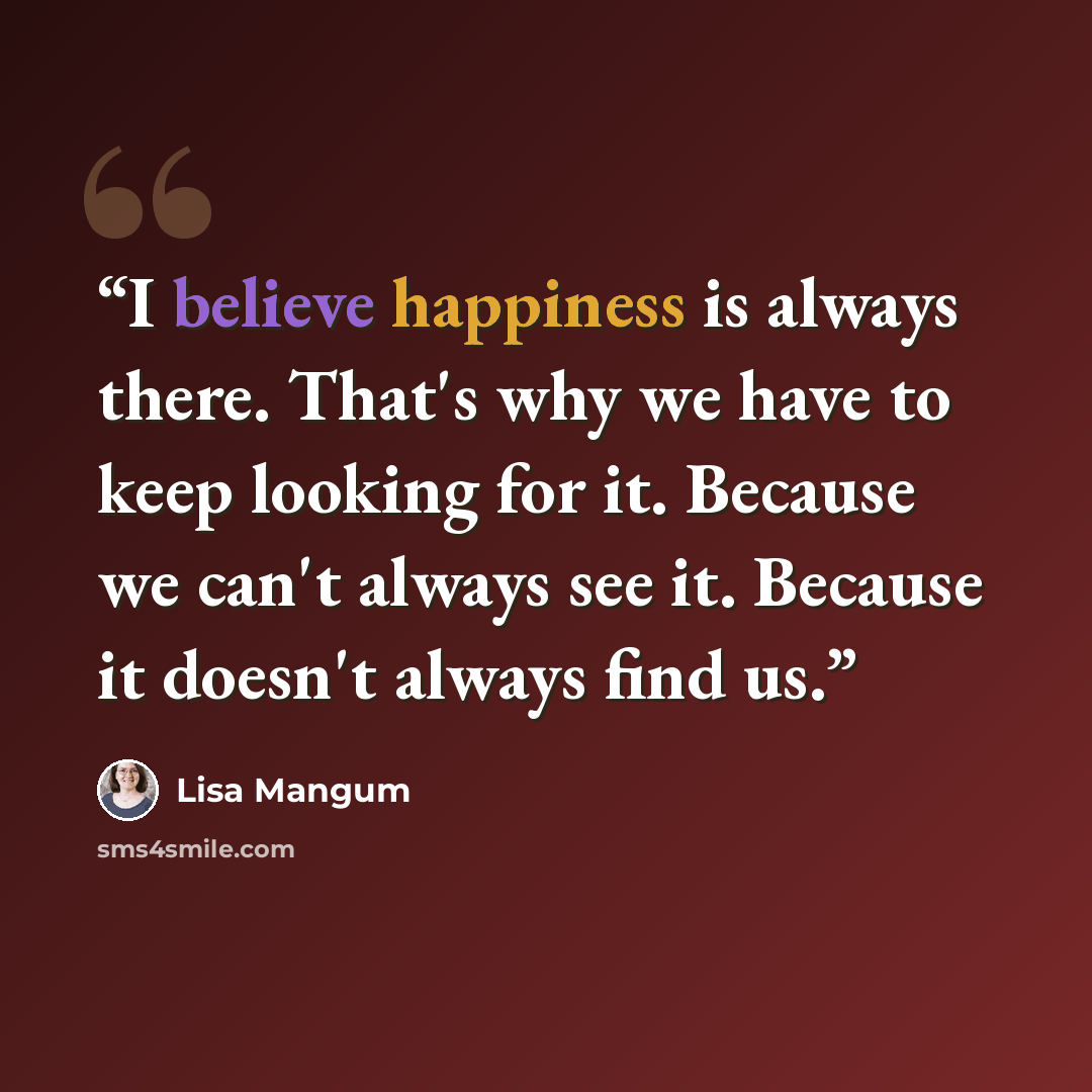 “I believe happiness is always there. That's why we have to keep looking for it. Because we can't always see it. Because it doesn't always find us.” quote by Lisa Mangum