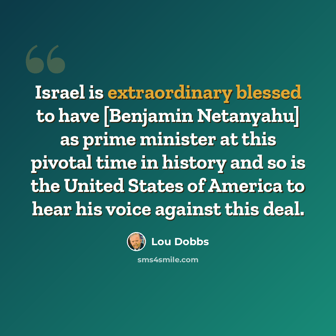 “Israel is extraordinary blessed to have [Benjamin Netanyahu] as prime minister at this pivotal time in history and so is the United States of America to hear his voice against this deal.” quote by Lou Dobbs
