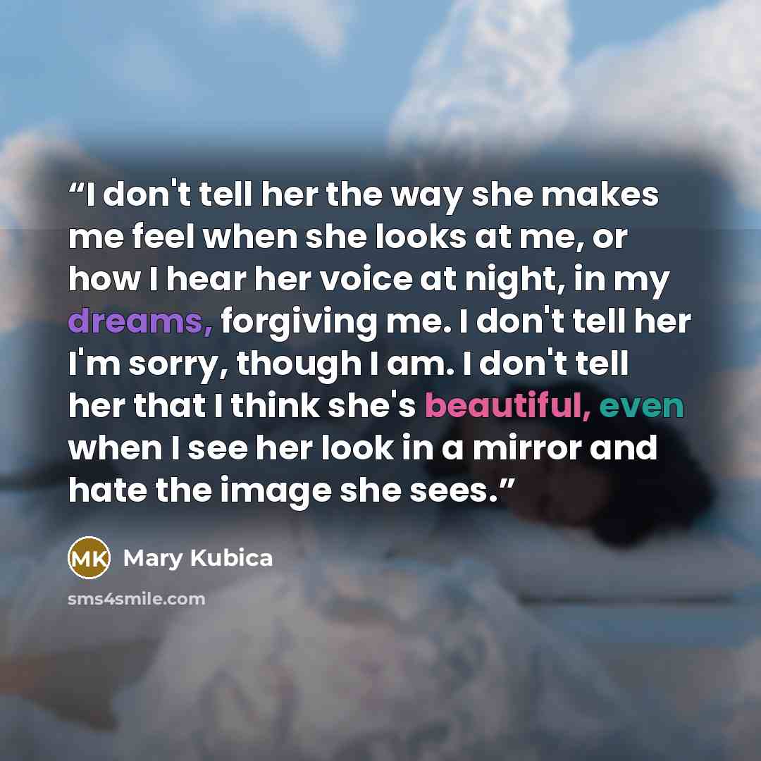 “I don't tell her the way she makes me feel when she looks at me, or how I hear her voice at night, in my dreams, forgiving me. I don't tell her I'm sorry, though I am. I don't tell her that I think she's beautiful, even when I see her look in a mirror and hate the image she sees.” quote by Mary Kubica