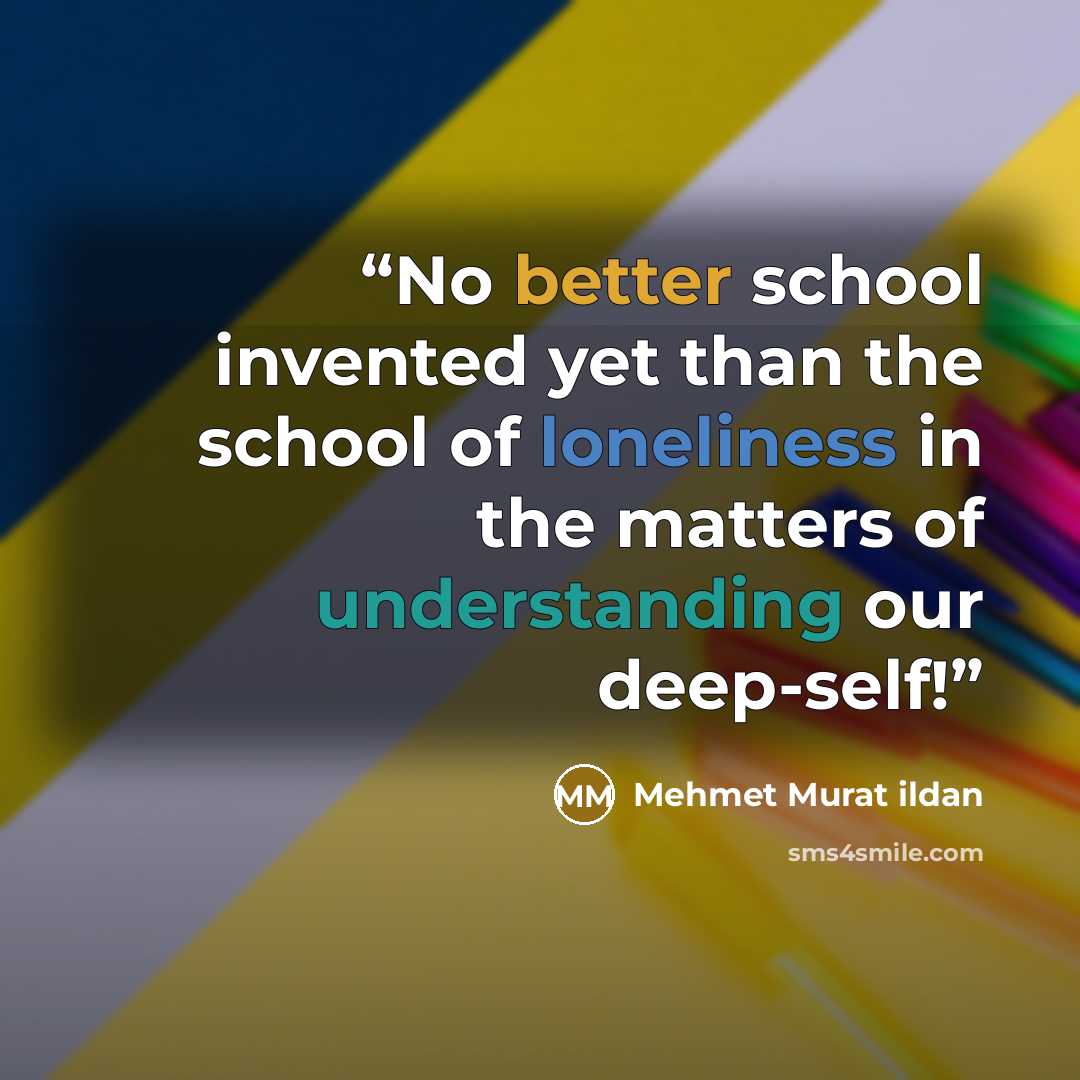 “No better school invented yet than the school of loneliness in the matters of understanding our deep-self!” quote by Mehmet Murat ildan