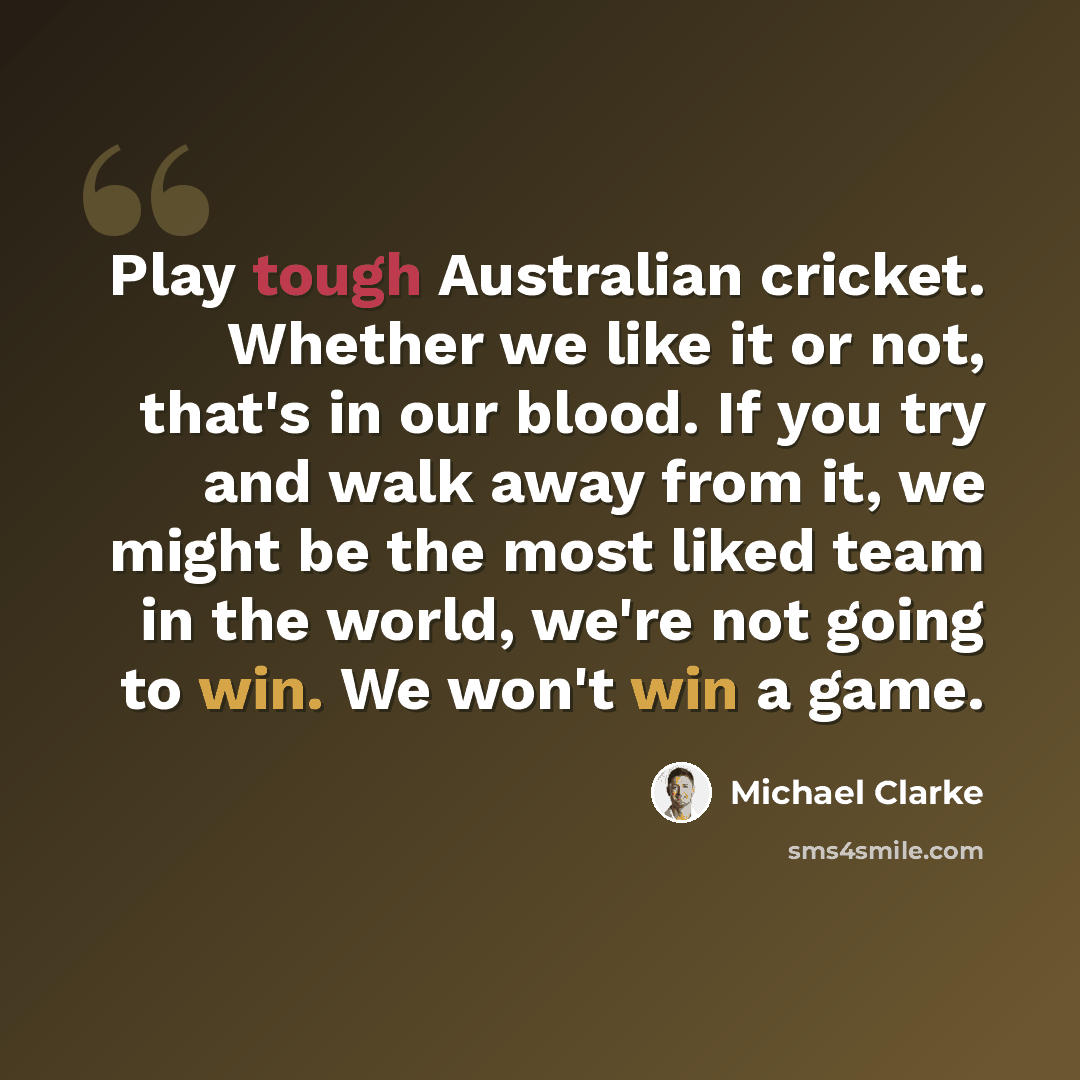“Play tough Australian cricket. Whether we like it or not, that's in our blood. If you try and walk away from it, we might be the most liked team in the world, we're not going to win. We won't win a game.” quote by Michael Clarke