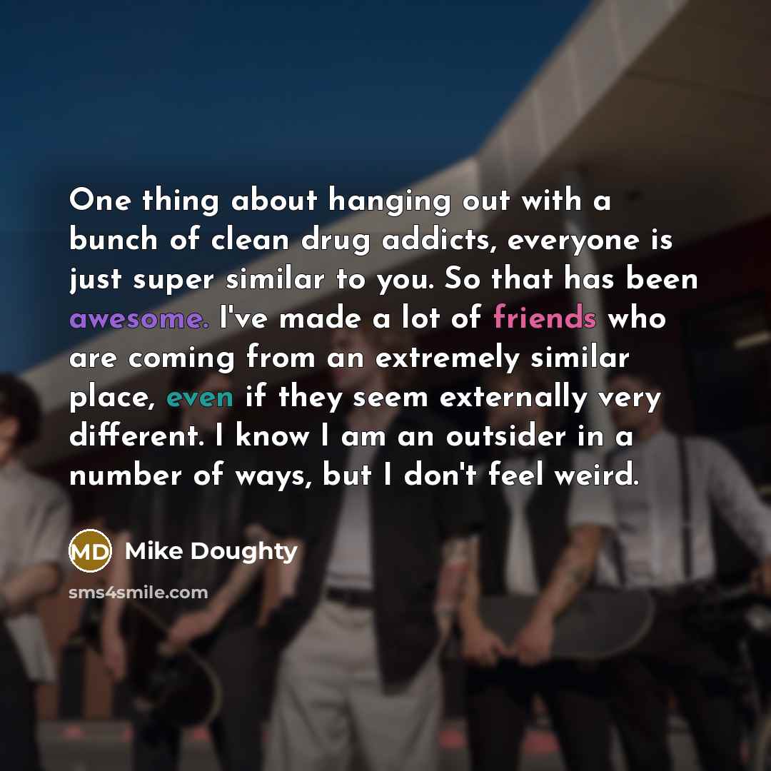 “One thing about hanging out with a bunch of clean drug addicts, everyone is just super similar to you. So that has been awesome. I've made a lot of friends who are coming from an extremely similar place, even if they seem externally very different. I know I am an outsider in a number of ways, but…” quote by Mike Doughty